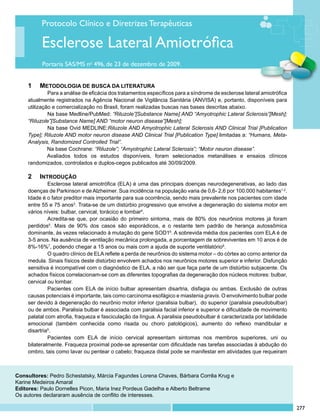 Protocolo Clínico e Diretrizes Terapêuticas

          Esclerose Lateral Amiotrófica
          Portaria SAS/MS no 496, de 23 de dezembro de 2009.


    1 		 METODOLOGIA DE BUSCA DA LITERATURA
             	 ara a análise de eficácia dos tratamentos específicos para a síndrome de esclerose lateral amiotrófica
             P
    atualmente registrados na Agência Nacional de Vigilância Sanitária (ANVISA) e, portanto, disponíveis para
    utilização e comercialização no Brasil, foram realizadas buscas nas bases descritas abaixo.
             	 a base Medline/PubMed: “Riluzole”[Substance Name] AND “Amyotrophic Lateral Sclerosis”[Mesh];
             N
    “Riluzole”[Substance Name] AND “motor neuron disease”[Mesh];
             	 a base Ovid MEDLINE:Riluzole AND Amyotrophic Lateral Sclerosis AND Clinical Trial [Publication
             N
    Type]; Riluzole AND motor neuron disease AND Clinical Trial [Publication Type] limitadas a: “Humans, Meta-
    Analysis, Randomized Controlled Trial”.
             Na base Cochrane: “Riluzole”; “Amyotrophic Lateral Sclerosis”; “Motor neuron disease”.
             Avaliados todos os estudos disponíveis, foram selecionados metanálises e ensaios clínicos
    randomizados, controlados e duplos-cegos publicados até 30/09/2009.

    2	 	INTRODUÇÃO
             	 sclerose lateral amiotrófica (ELA) é uma das principais doenças neurodegenerativas, ao lado das
             E
    doenças de Parkinson e de Alzheimer. Sua incidência na população varia de 0,6- 2,6 por 100.000 habitantes1,2.
    Idade é o fator preditor mais importante para sua ocorrência, sendo mais prevalente nos pacientes com idade
    entre 55 e 75 anos3. Trata-se de um distúrbio progressivo que envolve a degeneração do sistema motor em
    vários níveis: bulbar, cervical, torácico e lombar4.
             	 credita-se que, por ocasião do primeiro sintoma, mais de 80% dos neurônios motores já foram
             A
    perdidos5. Mais de 90% dos casos são esporádicos, e o restante tem padrão de herança autossômica
    dominante, às vezes relacionado à mutação do gene SOD16. A sobrevida média dos pacientes com ELA é de
    3-5 anos. Na ausência de ventilação mecânica prolongada, a porcentagem de sobreviventes em 10 anos é de
    8%-16%7, podendo chegar a 15 anos ou mais com a ajuda de suporte ventilatório8.
             	 quadro clínico de ELA reflete a perda de neurônios do sistema motor – do córtex ao corno anterior da
             O
    medula. Sinais físicos deste distúrbio envolvem achados nos neurônios motores superior e inferior. Disfunção
    sensitiva é incompatível com o diagnóstico de ELA, a não ser que faça parte de um distúrbio subjacente. Os
    achados físicos correlacionam-se com as diferentes topografias da degeneração dos núcleos motores: bulbar,
    cervical ou lombar.
             	 acientes com ELA de início bulbar apresentam disartria, disfagia ou ambas. Exclusão de outras
             P
    causas potenciais é importante, tais como carcinoma esofágico e miastenia gravis. O envolvimento bulbar pode
    ser devido à degeneração do neurônio motor inferior (paralisia bulbar), do superior (paralisia pseudobulbar)
    ou de ambos. Paralisia bulbar é associada com paralisia facial inferior e superior e dificuldade de movimento
    palatal com atrofia, fraqueza e fasciculação da língua. A paralisia pseudobulbar é caracterizada por labilidade
    emocional (também conhecida como risada ou choro patológicos), aumento do reflexo mandibular e
    disartria5.	
             	 acientes com ELA de início cervical apresentam sintomas nos membros superiores, uni ou
             P
    bilateralmente. Fraqueza proximal pode-se apresentar com dificuldade nas tarefas associadas à abdução do
    ombro, tais como lavar ou pentear o cabelo; fraqueza distal pode se manifestar em atividades que requeiram



Consultores: Pedro Schestatsky, Márcia Fagundes Lorena Chaves, Bárbara Corrêa Krug e
Karine Medeiros Amaral
Editores: Paulo Dornelles Picon, Maria Inez Pordeus Gadelha e Alberto Beltrame
Os autores declararam ausência de conflito de interesses.

                                                                                                                        277
 