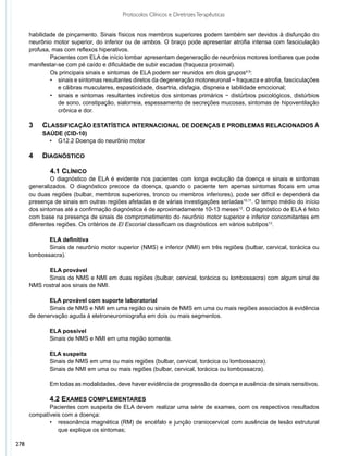 Protocolos Clínicos e Diretrizes Terapêuticas


      habilidade de pinçamento. Sinais físicos nos membros superiores podem também ser devidos à disfunção do
      neurônio motor superior, do inferior ou de ambos. O braço pode apresentar atrofia intensa com fasciculação
      profusa, mas com reflexos hiperativos.
              	 acientes com ELA de início lombar apresentam degeneração de neurônios motores lombares que pode
              P
      manifestar-se com pé caído e dificuldade de subir escadas (fraqueza proximal).
              	 s principais sinais e sintomas de ELA podem ser reunidos em dois grupos4,9:
              O
              •	 sinais e sintomas resultantes diretos da degeneração motoneuronal − fraqueza e atrofia, fasciculações
                 e cãibras musculares, espasticidade, disartria, disfagia, dispneia e labilidade emocional;
              •	 sinais e sintomas resultantes indiretos dos sintomas primários − distúrbios psicológicos, distúrbios
                 de sono, constipação, sialorreia, espessamento de secreções mucosas, sintomas de hipoventilação
                 crônica e dor.

      3		 Classificação estatística internacional de doenças e problemas relacionados à
      		saúde (CID-10)
            •	 G12.2 Doença do neurônio motor

      4 		 DIAGNÓSTICO

              	 .1 CLÍNICO
              4
              	 diagnóstico de ELA é evidente nos pacientes com longa evolução da doença e sinais e sintomas
              O
      generalizados. O diagnóstico precoce da doença, quando o paciente tem apenas sintomas focais em uma
      ou duas regiões (bulbar, membros superiores, tronco ou membros inferiores), pode ser difícil e dependerá da
      presença de sinais em outras regiões afetadas e de várias investigações seriadas10,11. O tempo médio do início
      dos sintomas até a confirmação diagnóstica é de aproximadamente 10-13 meses12. O diagnóstico de ELA é feito
      com base na presença de sinais de comprometimento do neurônio motor superior e inferior concomitantes em
      diferentes regiões. Os critérios de El Escorial classificam os diagnósticos em vários subtipos13.

             ELA definitiva
             Sinais de neurônio motor superior (NMS) e inferior (NMI) em três regiões (bulbar, cervical, torácica ou
      lombossacra).

            	 LA provável
            E
            Sinais de NMS e NMI em duas regiões (bulbar, cervical, torácica ou lombossacra) com algum sinal de
      NMS rostral aos sinais de NMI.

             ELA provável com suporte laboratorial
             Sinais de NMS e NMI em uma região ou sinais de NMS em uma ou mais regiões associados à evidência
      de denervação aguda à eletroneuromiografia em dois ou mais segmentos.

              ELA possível
              Sinais de NMS e NMI em uma região somente.

              ELA suspeita
              Sinais de NMS em uma ou mais regiões (bulbar, cervical, torácica ou lombossacra).
              Sinais de NMI em uma ou mais regiões (bulbar, cervical, torácica ou lombossacra).

              Em todas as modalidades, deve haver evidência de progressão da doença e ausência de sinais sensitivos.

             4.2 EXAMES COMPLEMENTARES
             Pacientes com suspeita de ELA devem realizar uma série de exames, com os respectivos resultados
      compatíveis com a doença:
             •	 ressonância magnética (RM) de encéfalo e junção craniocervical com ausência de lesão estrutural
                que explique os sintomas;

278
 