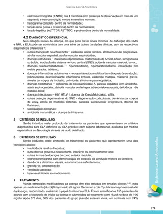 Esclerose Lateral Amiotrófica


        •	 eletroneuromiografia (ENMG) dos 4 membros com presença de denervação em mais de um
           segmento e neurocondução motora e sensitiva normais;
        •	 hemograma completo dentro da normalidade;
        •	 função renal (ureia e creatinina) dentro da normalidade;
        •	 função hepática (ALT/TGP, AST/TGO) e protrombina dentro da normalidade.

        	 .3 DIAGNÓSTICO DIFERENCIAL
        4
       	 os estágios iniciais da doença, em que pode haver sinais mínimos de disfunção dos NMS
       N
e NMI, a ELA pode ser confundida com uma série de outras condições clínicas, com os respectivos
diagnósticos diferenciais14:
       •	 outras doenças do neurônio motor − esclerose lateral primária, atrofia muscular progressiva,
           atrofia muscular espinhal, atrofia muscular espinobulbar;
       •	 doenças estruturais − mielopatia espondilótica, malformação de Arnold-Chiari, siringomielia
           ou bulbia, irradiação do sistema nervoso central (SNC), acidente vascular cerebral, tumor;
       •	 doenças tóxicas/metabólicas − hipertireoidismo, hiperparatireoidismo, intoxicação por
           metais pesados, latirismo;
       •	 doenças inflamatórias autoimunes − neuropatia motora multifocal com bloqueio de condução,
           polineuropatia desmielinizante inflamatória crônica, esclerose múltipla, miastenia gravis,
           miosite por corpos de inclusão, polimiosite, síndrome paraneoplásica;
       •	 doenças hereditárias − deficiência de hexosaminidase A, paresia espástica com amiotrofia,
           ataxia espinocerebelar, distrofia muscular orofaríngea, adrenomieloneuropatia, deficiência de
           maltase ácida;
       •	 doenças infecciosas − HIV, HTLV-1, doença de Creutzfeldt-Jakob, sífilis;
       •	 outras doenças degenerativas do SNC − degeneração corticobasal, demência por corpos
           de Lewy, atrofia de múltiplos sistemas, paralisia supranuclear progressiva, doença de
           Parkinson;
       •	 fasciculações benignas;
       •	 amiotrofia monomélica − doença de Hirayama.

5 		 CRITÉRIOS DE INCLUSÃO
	   	    Serão incluídos neste protocolo de tratamento os pacientes que apresentarem os critérios
    diagnósticos para ELA definitiva ou ELA provável com suporte laboratorial, avaliados por médico
    especialista em Neurologia através de laudo detalhado.

6 		 CRITÉRIOS DE EXCLUSÃO




                                                                                                             Esclerose Lateral Amiotrófica
       Serão excluídos deste protocolo de tratamento os pacientes que apresentarem uma das
condições abaixo:
       •	 insuficiência renal ou hepática;
       •	 outra doença grave ou incapacitante, incurável ou potencialmente fatal;
       •	 outras formas de doenças do corno anterior medular;
       •	 eletroneuromiografia sem demonstração de bloqueio da condução motora ou sensitiva;
       •	 demência e distúrbios visuais, autonômicos e esfincterianos;
       •	 gravidez ou amamentação;
       •	 ventilação assistida;
       •	 hipersensibilidade ao medicamento.

7 		 TRATAMENTO
        	 árias estratégias modificadoras da doença têm sido testadas em ensaios clínicos15-32, mas
        V
apenas um medicamento (riluzol) foi aprovado até agora. Bensimon e cols.33 publicaram o primeiro estudo
duplo-cego, randomizado, avaliando o papel do riluzol na ELA. Foram estratificados 155 pacientes de
acordo com a topografia de início da doença e submetidos ao tratamento com riluzol na dose de 100
mg/dia. Após 573 dias, 58% dos pacientes do grupo placebo estavam vivos, em contraste com 74%


                                                                                                           279
 