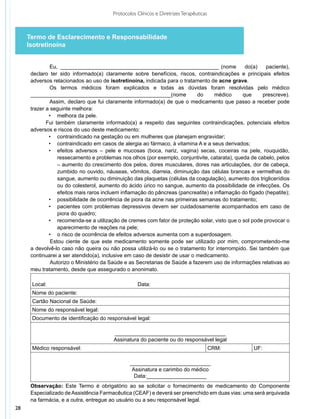 Protocolos Clínicos e Diretrizes Terapêuticas



     Termo de Esclarecimento e Responsabilidade
     Isotretinoína


               Eu, ______________________________________________________ (nome                 do(a)    paciente),
      declaro ter sido informado(a) claramente sobre benefícios, riscos, contraindicações e principais efeitos
      adversos relacionados ao uso de isotretinoína, indicada para o tratamento de acne grave.
               Os termos médicos foram explicados e todas as dúvidas foram resolvidas pelo médico
      _______________________________________________(nome                   do     médico     que      prescreve).
               Assim, declaro que fui claramente informado(a) de que o medicamento que passo a receber pode
      trazer a seguinte melhora:
              •	 melhora da pele.
             Fui também claramente informado(a) a respeito das seguintes contraindicações, potenciais efeitos
      adversos e riscos do uso deste medicamento:
              •	 contraindicado na gestação ou em mulheres que planejam engravidar;
              •	 contraindicado em casos de alergia ao fármaco, à vitamina A e a seus derivados;
              •	 efeitos adversos – pele e mucosas (boca, nariz, vagina) secas, coceiras na pele, rouquidão,
                  ressecamento e problemas nos olhos (por exemplo, conjuntivite, catarata), queda de cabelo, pelos
                  – aumento do crescimento dos pelos, dores musculares, dores nas articulações, dor de cabeça,
                  zumbido no ouvido, náuseas, vômitos, diarreia, diminuição das células brancas e vermelhas do
                  sangue, aumento ou diminuição das plaquetas (células da coagulação), aumento dos triglicerídios
                  ou do colesterol, aumento do ácido úrico no sangue, aumento da possibilidade de infecções. Os
                  efeitos mais raros incluem inflamação do pâncreas (pancreatite) e inflamação do fígado (hepatite);
              •	 possibilidade de ocorrência de piora da acne nas primeiras semanas do tratamento;
              •	 pacientes com problemas depressivos devem ser cuidadosamente acompanhados em caso de
                  piora do quadro;
              •	 recomenda-se a utilização de cremes com fator de proteção solar, visto que o sol pode provocar o
                  aparecimento de reações na pele;
              •	 o risco de ocorrência de efeitos adversos aumenta com a superdosagem.
               Estou ciente de que este medicamento somente pode ser utilizado por mim, comprometendo-me
      a devolvê-lo caso não queira ou não possa utilizá-lo ou se o tratamento for interrompido. Sei também que
      continuarei a ser atendido(a), inclusive em caso de desistir de usar o medicamento.
               Autorizo o Ministério da Saúde e as Secretarias de Saúde a fazerem uso de informações relativas ao
      meu trata­ ento, desde que assegurado o anonimato.
                m

      Local:                                        Data:
      Nome do paciente:
      Cartão Nacional de Saúde:
      Nome do responsável legal:
      Documento de identificação do responsável legal:

                                         _____________________________________
                                         Assinatura do paciente ou do responsável legal
      Médico responsável:                                                                CRM:       UF:

                                                 ___________________________
                                                  Assinatura e carimbo do médico
                                                   Data:____________________
      Observação: Este Termo é obrigatório ao se solicitar o fornecimento de medicamento do Componente
      Especializado de Assistência Farmacêutica (CEAF) e deverá ser preenchido em duas vias: uma será arquivada
      na farmácia, e a outra, entregue ao usuário ou a seu responsável legal.
28
 