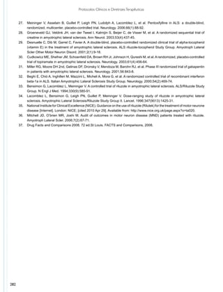 Protocolos Clínicos e Diretrizes Terapêuticas


      27.	 Meininger V, Asselain B, Guillet P, Leigh PN, Ludolph A, Lacomblez L, et al. Pentoxifylline in ALS: a double-blind,
           randomized, multicenter, placebo-controlled trial. Neurology. 2006;66(1):88-92.
      28.	 Groeneveld GJ, Veldink JH, van der Tweel I, Kalmijin S, Beijer C, de Visser M, et al. A randomized sequential trial of
           creatine in amyotrophic lateral sclerosis. Ann Neurol. 2003;53(4):437-45.
      29.	 Desnuelle C, Dib M, Garrel C, Favier A. A double-blind, placebo-controlled randomized clinical trial of alpha-tocopherol
           (vitamin E) in the treatment of amyotrophic lateral sclerosis. ALS riluzole-tocopherol Study Group. Amyotroph Lateral
           Scler Other Motor Neuron Disord. 2001;2(1):9-18.
      30.	 Cudkowicz ME, Shefner JM, Schoenfeld DA, Brown RH Jr, Johnson H, Qureshi M, et al. A randomized, placebo-controlled
           trial of topiramate in amyotrophic lateral sclerosis. Neurology. 2003;61(4):456-64.
      31.	 Miller RG, Moore DH 2nd, Gelinas DF, Dronsky V, Mendoza M, Barohn RJ, et al. Phase III randomized trial of gabapentin
           in patients with amyotrophic lateral sclerosis. Neurology. 2001;56:843-8.
      32.	 Beghi E, Chiò A, Inghilleri M, Mazzini L, Micheli A, Mora G, et al. A randomized controlled trial of recombinant interferon
           beta-1a in ALS. Italian Amyotrophic Lateral Sclerosis Study Group. Neurology. 2000;54(2):469-74.
      33.	 Bensimon G, Lacomblez L, Meininger V. A controlled trial of riluzole in amyotrophic lateral sclerosis. ALS/Riluzole Study
           Group. N Engl J Med. 1994;330(9):585-91.
      34.	 Lacomblez L, Bensimon G, Leigh PN, Guillet P, Meininger V. Dose-ranging study of riluzole in amyotrophic lateral
           sclerosis. Amyotrophic Lateral Sclerosis/Riluzole Study Group II. Lancet. 1996;347(9013):1425-31.
      35.	 National Institute for Clinical Excellence (NICE). Guidance on the use of riluzole (Rilutek) for the treatment of motor neurone
           disease [Internet]. London: NICE; [cited 2010 Apr 29]. Available from: http://www.nice.org.uk/page.aspx?o=ta020.
      36.	 Mitchell JD, O’brien MR, Joshi M. Audit of outcomes in motor neuron disease (MND) patients treated with riluzole.
           Amyotroph Lateral Scler. 2006;7(2):67-71.
      37.	 Drug Facts and Comparisons 2008. 72 ed.St Louis. FACTS and Comparisons, 2008.




282
 