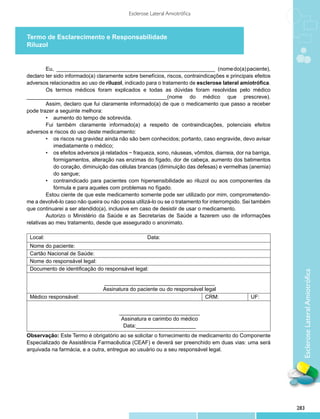 Esclerose Lateral Amiotrófica



Termo de Esclarecimento e Responsabilidade
Riluzol


         Eu, ______________________________________________________ (nome do(a) paciente),
declaro ter sido informado(a) claramente sobre benefícios, riscos, contraindicações e principais efeitos
adversos relacionados ao uso de riluzol, indicado para o tratamento de esclerose lateral amiotrófica.
         Os termos médicos foram explicados e todas as dúvidas foram resolvidas pelo médico
_______________________________________________(nome do médico que prescreve).
         Assim, declaro que fui claramente informado(a) de que o medicamento que passo a receber
pode trazer a seguinte melhora:
         •	 aumento do tempo de sobrevida.
         Fui também claramente informado(a) a respeito de contraindicações, potenciais efeitos
adversos e riscos do uso deste medicamento:
         •	 os riscos na gravidez ainda não são bem conhecidos; portanto, caso engravide, devo avisar
            imediatamente o médico;
         •	 os efeitos adversos já relatados − fraqueza, sono, náuseas, vômitos, diarreia, dor na barriga,
            formigamentos, alteração nas enzimas do fígado, dor de cabeça, aumento dos batimentos
            do coração, diminuição das células brancas (diminuição das defesas) e vermelhas (anemia)
            do sangue;
         •	 contraindicado para pacientes com hipersensibilidade ao riluzol ou aos componentes da
            fórmula e para aqueles com problemas no fígado.
         Estou ciente de que este medicamento somente pode ser utilizado por mim, comprometendo-
me a devolvê-lo caso não queira ou não possa utilizá-lo ou se o tratamento for interrompido. Sei também
que continuarei a ser atendido(a), inclusive em caso de desistir de usar o medicamento.
         Autorizo o Ministério da Saúde e as Secretarias de Saúde a fazerem uso de informações
relativas ao meu trata­ ento, desde que assegurado o anonimato.
                       m
          
 Local:                                              Data:
 Nome do paciente:
 Cartão Nacional de Saúde:
 Nome do responsável legal:
 Documento de identificação do responsável legal:




                                                                                                               Esclerose Lateral Amiotrófica
                                 _____________________________________
                                 Assinatura do paciente ou do responsável legal
 Médico responsável:                                                      CRM:                   UF:

                                        ___________________________
                                         Assinatura e carimbo do médico
                                          Data:____________________
Observação: Este Termo é obrigatório ao se solicitar o fornecimento de medicamento do Componente
Especializado de Assistência Farmacêutica (CEAF) e deverá ser preenchido em duas vias: uma será
arquivada na farmácia, e a outra, entregue ao usuário ou a seu responsável legal.

       




                                                                                                             283
 