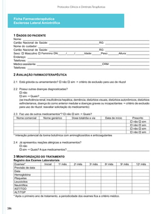 Protocolos Clínicos e Diretrizes Terapêuticas



      Ficha Farmacoterapêutica
      Esclerose Lateral Amiotrófica


      1 DADOS DO PACIENTE
      Nome: ___________________________________________________________________________________
      Cartão Nacional de Saúde: _________________________________RG: _____________________________
      Nome do cuidador: _________________________________________________________________________
      Cartão Nacional de Saúde: _________________________________RG: _____________________________
      Sexo: o Masculino o Feminino DN:_____/_____/______Idade:______Peso:_______Altura:_______________
      Endereço: ________________________________________________________________________________
      Telefones: ________________________________________________________________________________
      Médico assistente: ___________________________________________CRM: __________________________
      Telefones: ________________________________________________________________________________

      2 AVALIAÇÃO FARMACOTERAPÊUTICA

      2.1	 Está grávida ou amamentando? o não o sim g critério de exclusão para uso de riluzol

      2.2	 Possui outras doenças diagnosticadas?
           o não
           o sim g Quais? ________________________________________________________________________
           (se insuficiência renal, insuficiência hepática, demência, distúrbios visuais, distúrbios autonômicos, distúrbios
           esfincterianos, doença do corno anterior medular e doenças graves ou incapacitantes g critério de exclusão
           para uso de riluzol: reavaliar solicitação do medicamento)

      2.3	 Faz uso de outros medicamentos*? o não o sim g Quais?
        Nome comercial        Nome genérico       Dose total/dia e via                      Data de início    Prescrito
                                                                                                             o não o sim
                                                                                                             o não o sim
                                                                                                             o não o sim
                                                                                                             o não o sim
      * Interação potencial da toxina botulínica com aminoglicosídios e anticoagulantes

      2.4	 Já apresentou reações alérgicas a medicamentos?
           o não
           o sim g Quais? A que medicamentos? ______________________________________________________

      3 MONITORIZAÇÃO DO TRATAMENTO
      Registro dos Exames Laboratoriais
       Exames*                 Inicial    1o mês        2o mês     3o mês        6o mês       9o mês             12o mês
       Previsão de data
       Data
       Hemoglobina
       Plaquetas
       Leucócitos
       Neutrófilos
       AST/TGO
       ALT/TGP
      * Após o primeiro ano de tratamento, a periodicidade dos exames fica a critério médico.



286
 