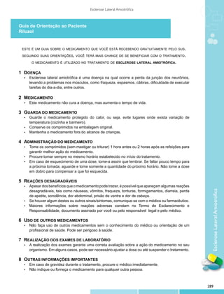 Esclerose Lateral Amiotrófica



Guia de Orientação ao Paciente
Riluzol


 este é um guia sobre o medicamento que você está recebendo gratuitamente pelo sus.

 seguindo suas orientações, você terá mais chance de se beneficiar com o tratamento.

        o medicamento é utilizado no tratamento de esclerose lateral amiotrófica.


1	 DOENÇA
  •	   Esclerose lateral amiotrófica é uma doença na qual ocorre a perda da junção dos neurônios,
       levando a problemas nos músculos, como fraqueza, espasmos, cãibras, dificuldade de executar
       tarefas do dia-a-dia, entre outros.

2	 MEDICAMENTO
  •	   Este medicamento não cura a doença, mas aumenta o tempo de vida.

3 	GUARDA DO MEDICAMENTO
  •	 Guarde o medicamento protegido do calor, ou seja, evite lugares onde exista variação de
     temperatura (cozinha e banheiro).
  •	 Conserve os comprimidos na embalagem original.
  •	 Mantenha o medicamento fora do alcance de crianças.


4 	ADMINISTRAÇÃO DO MEDICAMENTO
  •	 Tome os comprimidos (sem mastigar ou triturar) 1 hora antes ou 2 horas após as refeições para
     garantir melhor ação do medicamento.
  •	 Procure tomar sempre no mesmo horário estabelecido no início do tratamento.
  •	 Em caso de esquecimento de uma dose, tome-a assim que lembrar. Se faltar pouco tempo para
     a próxima tomada, aguarde e tome somente a quantidade do próximo horário. Não tome a dose
     em dobro para compensar a que foi esquecida.

5 	REAÇÕES DESAGRADÁVEIS
  •	 Apesar dos benefícios que o medicamento pode trazer, é possível que apareçam algumas reações
     desagradáveis, tais como náuseas, vômitos, fraqueza, tonturas, formigamentos, diarreia, perda




                                                                                                         Esclerose Lateral Amiotrófica
     de apetite, sonolência, dor abdominal, prisão de ventre e dor de cabeça.
  •	 Se houver algum destes ou outros sinais/sintomas, comunique-se com o médico ou farmacêutico.
  •	 Maiores informações sobre reações adversas constam no Termo de Esclarecimento e
     Responsabilidade, documento assinado por você ou pelo responsável legal e pelo médico.

6 	USO DE OUTROS MEDICAMENTOS
  •	   Não faça uso de outros medicamentos sem o conhecimento do médico ou orientação de um
       profissional de saúde. Pode ser perigoso à saúde.

7 	REALIZAÇÃO DOS EXAMES DE LABORATÓRIO
  •	   A realização dos exames garante uma correta avaliação sobre a ação do medicamento no seu
       organismo. Em alguns casos, pode ser necessário ajustar a dose ou até suspender o tratamento.

8 	OUTRAS INFORMAÇÕES IMPORTANTES
  •	   Em caso de gravidez durante o tratamento, procure o médico imediatamente.
  •	   Não indique ou forneça o medicamento para qualquer outra pessoa.



                                                                                                       289
 
