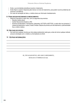 Protocolos Clínicos e Diretrizes Terapêuticas


        •	 Evite o uso de bebidas alcoólicas durante o tratamento.
        •	 Evite dirigir ou operar máquinas pelo menos no início do tratamento, pois podem ocorrer problemas de
           tonturas e sonolência.
        •	 Em caso de sensação de febre, o médico deve ser informado imediatamente.


      9 	PARA SEGUIR RECEBENDO O MEDICAMENTO
        •	   Retorne à farmácia a cada mês, com os seguintes documentos:
             - 	 Receita médica atual
             - 	 Cartão Nacional de Saúde ou RG
             - 	 Exames de laboratório: hemograma, plaquetas, ALT/TGP e AST/TGO, a cada mês nos primeiros 3
                 meses de tratamento e, após, a cada 3 meses. Depois do primeiro ano de tratamento, a periodicidade
                 fica a critério médico.

      10  EM CASO DE DÚVIDA
        •	   Se você tiver qualquer dúvida que não esteja esclarecida neste guia, antes de tomar qualquer atitude,
             procure orientação com o médico ou farmacêutico do SUS.

      11 	 OUTRAS INFORMAÇÕES
      ______________________________________________________________________________________

      ______________________________________________________________________________________

      ______________________________________________________________________________________

      ______________________________________________________________________________________

      ______________________________________________________________________________________


                                  se, por algum motivo, não usar o medicamento,

                                            devolva-o à farmácia do sus.




290
 