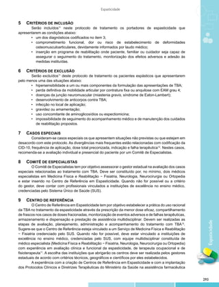 Espasticidade


5		 CRITÉRIOS DE INCLUSÃO
       	 erão incluídos11 neste protocolo de tratamento os portadores de espasticidade que
       S
apresentarem as condições abaixo:
       •	 um dos diagnósticos codificados no item 3;
       •	 comprometimento funcional, dor ou risco de estabelecimento de deformidades
       	 osteomusculoarticulares, devidamente informados por laudo médico;
       •	 inserção em programa de reabilitação onde paciente, familiar ou cuidador seja capaz de
       	 assegurar o seguimento do tratamento, monitorização dos efeitos adversos e adesão às
       	 medidas instituídas.

6		 CRITÉRIOS DE EXCLUSÃO
       	 erão excluídos11 deste protocolo de tratamento os pacientes espásticos que apresentarem
       S
pelo menos uma das situações abaixo:
       •	 hipersensibilidade a um ou mais componentes da formulação das apresentações de TBA;
       •	 perda definitiva da mobilidade articular por contratura fixa ou anquilose com EAM grau 4;
       •	 doenças da junção neuromuscular (miastenia gravis, síndrome de Eaton-Lambert);
       •	 desenvolvimento de anticorpos contra TBA;
       •	 infecção no local de aplicação;
       •	 gravidez ou amamentação;
       •	 uso concomitante de aminoglicosídios ou espectiomicina;
       •	 impossibilidade de seguimento do acompanhamento médico e de manutenção dos cuidados
       	 de reabilitação propostos.

7		 CASOS ESPECIAIS
       	 onsideram-se casos especiais os que apresentem situações não previstas ou que estejam em
        C
desacordo com este protocolo. As divergências mais frequentes estão relacionadas com codificação da
CID-10, frequência de aplicação, dose total preconizada, indicação e falha terapêutica12. Nestes casos,
recomenda-se a avaliação individual e presencial do paciente por um Comitê de Especialistas.

8		 COMITÊ DE ESPECIALISTAS
        	 Comitê de Especialistas tem por objetivo assessorar o gestor estadual na avaliação dos casos
        O
especiais relacionadas ao tratamento com TBA. Deve ser constituído por, no mínimo, dois médicos
especialistas em Medicina Física e Reabilitação − Fisiatria, Neurologia, Neurocirurgia ou Ortopedia
e estar inserido no Centro de Referência em Espasticidade. Quando não for possível ou a critério
do gestor, deve contar com profissionais vinculados a instituições de excelência no ensino médico,
credenciadas pelo Sistema Único de Saúde (SUS).

9		 CENTRO DE REFERÊNCIA
         	 Centro de Referência em Espasticidade tem por objetivo estabelecer a prática do uso racional
         O
da TBA no tratamento da espasticidade através da prescrição da menor dose eficaz, compartilhamento
de frascos nos casos de doses fracionadas, monitorização de eventos adversos e de falhas terapêuticas,
armazenamento e dispensação e prestação de assistência multidisciplinar. Devem ser realizadas as
                                                                                                             Espaticidade

etapas de avaliação, planejamento, administração e acompanhamento do tratamento com TBA10.
Sugere-se que o Centro de Referência esteja vinculado a um Serviço de Medicina Física e Reabilitação
− Fisiatria credenciado pelo SUS. Quando não for possível, deve estar vinculado a instituições de
excelência no ensino médico, credenciadas pelo SUS, com equipe multidisciplinar constituída de
médico especialista (Medicina Física e Reabilitação − Fisiatria, Neurologia, Neurocirurgia ou Ortopedia)
com experiência em avaliação clínica e funcional da espasticidade, de terapeuta ocupacional e de
fisioterapeuta11. A escolha das instituições que abrigarão os centros deve ser realizada pelos gestores
estaduais de acordo com critérios técnicos, geográficos e científicos por eles estabelecidos.
         	 experiência com a criação de Centros de Referência em Espasticidade e com a implantação
         A
dos Protocolos Clínicos e Diretrizes Terapêuticas do Ministério da Saúde na assistência farmacêutica


                                                                                                           293
 