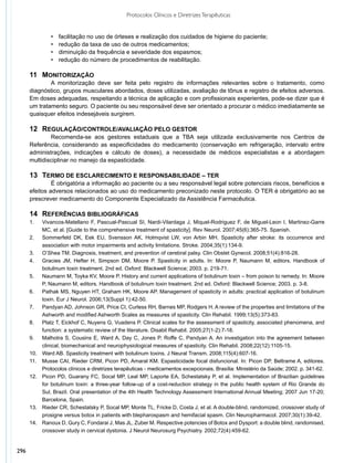 Protocolos Clínicos e Diretrizes Terapêuticas


                •	   facilitação no uso de órteses e realização dos cuidados de higiene do paciente;
                •	   redução da taxa de uso de outros medicamentos;
                •	   diminuição da frequência e severidade dos espasmos;
                •	   redução do número de procedimentos de reabilitação.

      11	 MONITORIZAÇÃO
              	 monitorização deve ser feita pelo registro de informações relevantes sobre o tratamento, como
              A
      diagnóstico, grupos musculares abordados, doses utilizadas, avaliação de tônus e registro de efeitos adversos.
      Em doses adequadas, respeitando a técnica de aplicação e com profissionais experientes, pode-se dizer que é
      um tratamento seguro. O paciente ou seu responsável deve ser orientado a procurar o médico imediatamente se
      quaisquer efeitos indesejáveis surgirem.

      12	 REGULAÇÃO/CONTROLE/AVALIAÇÃO PELO GESTOR
              	 ecomenda-se aos gestores estaduais que a TBA seja utilizada exclusivamente nos Centros de
              R
      Referência, considerando as especificidades do medicamento (conservação em refrigeração, intervalo entre
      administrações, indicações e cálculo de doses), a necessidade de médicos especialistas e a abordagem
      multidisciplinar no manejo da espasticidade.

      13	 TERMO DE ESCLARECIMENTO E RESPONSABILIDADE – TER
               	 obrigatória a informação ao paciente ou a seu responsável legal sobre potenciais riscos, benefícios e
               É
      efeitos adversos relacionados ao uso do medicamento preconizado neste protocolo. O TER é obrigatório ao se
      prescrever medicamento do Componente Especializado da Assistência Farmacêutica.

      14	 REFERÊNCIAS BIBLIOGRÁFICAS
      1.	    Vivancos-Matellano F, Pascual-Pascual SI, Nardi-Vilardaga J, Miquel-Rodriguez F, de Miguel-Leon I, Martinez-Garre
             MC, et al. [Guide to the comprehensive treatment of spasticity]. Rev Neurol. 2007;45(6):365-75. Spanish.
      2.	    Sommerfeld DK, Eek EU, Svensson AK, Holmqvist LW, von Arbin MH. Spasticity after stroke: its occurrence and
             association with motor impairments and activity limitations. Stroke. 2004;35(1):134-9.
      3.	    O’Shea TM. Diagnosis, treatment, and prevention of cerebral palsy. Clin Obstet Gynecol. 2008;51(4):816-28.
      4.	    Gracies JM, Hefter H, Simpson DM, Moore P. Spasticity in adults. In: Moore P, Naumann M, editors. Handbook of
             botulinum toxin treatment. 2nd ed. Oxford: Blackwell Science; 2003. p. 219-71.
      5.	    Naumann M, Toyka KV, Moore P. History and current applications of botulinum toxin – from poison to remedy. In: Moore
             P, Naumann M, editors. Handbook of botulinum toxin treatment. 2nd ed. Oxford: Blackwell Science; 2003. p. 3-8.
      6.	    Pathak MS, Nguyen HT, Graham HK, Moore AP. Management of spasticity in adults: practical application of botulinum
             toxin. Eur J Neurol. 2006;13(Suppl 1):42-50.
      7.	    Pandyan AD, Johnson GR, Price CI, Curless RH, Barnes MP, Rodgers H. A review of the properties and limitations of the
             Ashworth and modified Ashworth Scales as measures of spasticity. Clin Rehabil. 1999;13(5):373-83.
      8.	    Platz T, Eickhof C, Nuyens G, Vuadens P. Clinical scales for the assessment of spasticity, associated phenomena, and
             function: a systematic review of the literature. Disabil Rehabil. 2005;27(1-2):7-18.
      9.	    Malhotra S, Cousins E, Ward A, Day C, Jones P, Roffe C, Pandyan A. An investigation into the agreement between
             clinical, biomechanical and neurophysiological measures of spasticity. Clin Rehabil. 2008;22(12):1105-15.
      10.	   Ward AB. Spasticity treatment with botulinum toxins. J Neural Transm. 2008;115(4):607-16.
      11.	   Musse CAI, Rieder CRM, Picon PD, Amaral KM. Espasticidade focal disfuncional. In: Picon DP, Beltrame A, editores.
             Protocolos clínicos e diretrizes terapêuticas - medicamentos excepcionais. Brasília: Ministério da Saúde; 2002. p. 341-62.
      12.	   Picon PD, Guarany FC, Socal MP, Leal MP, Laporte EA, Schestatsky P, et al. Implementation of Brazilian guidelines
             for botulinum toxin: a three-year follow-up of a cost-reduction strategy in the public health system of Rio Grande do
             Sul, Brazil. Oral presentation of the 4th Health Technology Assessment International Annual Meeting; 2007 Jun 17-20;
             Barcelona, Spain.
      13.	   Rieder CR, Schestatsky P, Socal MP, Monte TL, Fricke D, Costa J, et al. A double-blind, randomized, crossover study of
             prosigne versus botox in patients with blepharospasm and hemifacial spasm. Clin Neuropharmacol. 2007;30(1):39-42.
      14.	   Ranoux D, Gury C, Fondarai J, Mas JL, Zuber M. Respective potencies of Botox and Dysport: a double blind, randomised,
             crossover study in cervical dystonia. J Neurol Neurosurg Psychiatry. 2002;72(4):459-62.


296
 