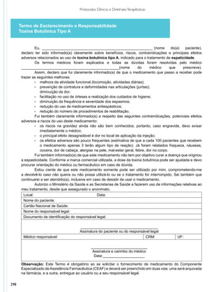 Protocolos Clínicos e Diretrizes Terapêuticas



      Termo de Esclarecimento e Responsabilidade
      Toxina Botulínica Tipo A


               Eu, ______________________________________________________ (nome                     do(a)  paciente),
       declaro ter sido informado(a) claramente sobre benefícios, riscos, contraindicações e principais efeitos
       adversos relacionados ao uso de toxina botulínica tipo A, indicado para o tratamento de espaticidade.
               Os termos médicos foram explicados e todas as dúvidas foram resolvidas pelo médico
       _______________________________________________(nome                    do      médico      que    prescreve).
               Assim, declaro que fui claramente informado(a) de que o medicamento que passo a receber pode
       trazer as seguintes melhoras:
               •	 melhora da atividade funcional (locomoção, atividades diárias);
               •	 prevenção de contratura e deformidades nas articulações (juntas);
               	 diminuição da dor;
               •	 facilitação no uso de órteses e realização dos cuidados de higiene;
               •	 diminuição da frequência e severidade dos espasmos;
               •	 redução do uso de medicamentos antiespásticos;
               •	 redução do número de procedimentos de reabilitação.
               Fui também claramente informado(a) a respeito das seguintes contraindicações, potenciais efeitos
       adversos e riscos do uso deste medicamento:
               •	 os riscos na gravidez ainda não são bem conhecidos; portanto, caso engravide, devo avisar
                   imediatamente o médico;
               •	 o principal efeito desagradável é dor no local de aplicação da injeção;
               •	 os efeitos adversos são pouco frequentes (estimativa de que a cada 100 pacientes que recebem
                   o medicamento apenas 3 terão algum tipo de reação). Já foram relatados fraqueza, náuseas,
                   coceira, dor de cabeça, alergias na pele, mal-estar geral, febre, dor no corpo.
               Fui também informado(a) de que este medicamento não tem por objetivo curar a doença que originou
       a espasticidade. Conforme a marca comercial utilizada, a dose da toxina botulínica pode ser ajustada e devo
       procurar orientação do médico ou farmacêutico em caso de dúvida.
               Estou ciente de que este medicamento somente pode ser utilizado por mim, comprometendo-me
       a devolvê-lo caso não queira ou não possa utilizá-lo ou se o tratamento for interrompido. Sei também que
       continuarei a ser atendido(a), inclusive em caso de desistir de usar o medicamento.
               Autorizo o Ministério da Saúde e as Secretarias de Saúde a fazerem uso de informações relativas ao
       meu trata­ ento, desde que assegurado o anonimato. 
                 m
        Local:                                                             Data:
        Nome do paciente:
        Cartão Nacional de Saúde:
        Nome do responsável legal:
        Documento de identificação do responsável legal:

                                                         _____________________________________
                                                         Assinatura do paciente ou do responsável legal
        Médico responsável:                                                                   CRM:        UF:

                                                                  ___________________________
                                                                   Assinatura e carimbo do médico
                                                                    Data:____________________

       Observação: Este Termo é obrigatório ao se solicitar o fornecimento de medicamento do Componente
       Especializado de Assistência Farmacêutica (CEAF) e deverá ser preenchido em duas vias: uma será arquivada
       na farmácia, e a outra, entregue ao usuário ou a seu responsável legal.

298
 