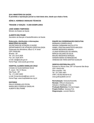 2010. MINISTÉRIO DA SAÚDE.
É permitida a reprodução parcial ou total desta obra, desde que citada a fonte.

SÉRIE A. NORMAS E MANUAIS TÉCNICOS

TIRAGEM: 2a EDIÇÃO - 15.000 EXEMPLARES

JOSÉ GOMES TEMPORÃO
Ministro de Estado da Saúde

ALBERTO BELTRAME
Secretário de Atenção à Saúde/Ministério da Saúde

Elaboração, distribuição e informações:                   EQUIPE DA COORDENAÇÃO EXECUTIVA
MINISTÉRIO DA SAÚDE                                       BÁRBARA CORRÊA KRUG
SECRETARIA DE ATENÇÃO À SAÚDE                             INDARA CARMANIM SACCILOTTO
DEPARTAMENTO DE ATENÇÃO ESPECIALIZADA                     ISABEL CRISTINA ANASTÁCIO MACEDO
Esplanada dos Ministérios, Bloco G, 9º andar              KARINE MEDEIROS AMARAL
CEP:70058-900                                             LILIANA RODRIGUES DO AMARAL
Brasília - DF                                             MÁRCIA GALDINO DA SILVA
Tel.: (61) 3315.2626                                      MAURO MEDEIROS BORGES
Fax: (61) 3226.3674                                       SANDRA MARIA SCHMAEDECKE
e-mail: dae@saude.gov.br                                  VANESSA DE FARIA SANTOS KUSSLER
Home Page: www.saude.gov.br/sas
                                                          GRÁFICA EDITORA PALLOTTI
HOSPITAL ALEMÃO OSWALDO CRUZ                              Estrada Ivo Afonso Dias, 297. B.Fazenda São Borja
Unidade de Sustentabilidade Social                        CEP: 93032-550
R. Javari, 182, B. Mooca                                  São Leopoldo - RS
São Paulo - SP                                            Tel.: (51) 3081.0801
Tel.: (11) 2081.6400                                      CNPJ: 95.602.942/0016-32
e-mail: livroprotocolos@haoc.com.br                       www.graficapallotti.com.br
Home Page: www.hospitalalemao.org.br
                                                          Normalização: Scibooks/Scientific
EDITORES                                                  Revisão: Officium-Assessoria,
PAULO DORNELLES PICON                                     Seleção e Habilitação Ltda.
MARIA INEZ PORDEUS GADELHA                                Produção Eletrônica: Kromak Images
ALBERTO BELTRAME                                          Projeto Gráfico: Vanessa Fick
                                                          Diagramação: Jurandir Martins
 