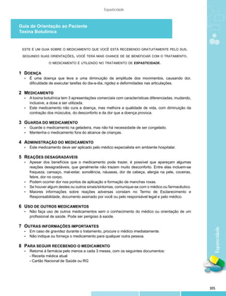 Espasticidade



Guia de Orientação ao Paciente
Toxina Botulínica


 este é um guia sobre o medicamento que você está recebendo gratuitamente pelo sus.

  seguindo suas orientações, você terá mais chance de se beneficiar com o tratamento.

                  o medicamento é utilizado no tratamento de espasticidade.


1 	DOENÇA
   •	   É uma doença que leva a uma diminuição da amplitude dos movimentos, causando dor,
        dificuldade de executar tarefas do dia-a-dia, rigidez e deformidades nas articulações.

2 	MEDICAMENTO
   •	 A toxina botulínica tem 3 apresentações comerciais com características diferenciadas, mudando,
      inclusive, a dose a ser utilizada.
   •	 Este medicamento não cura a doença, mas melhora a qualidade de vida, com diminuição da
      contração dos músculos, do desconforto e da dor que a doença provoca.

3 	GUARDA DO MEDICAMENTO
   •	 Guarde o medicamento na geladeira, mas não há necessidade de ser congelado.
   •	 Mantenha o medicamento fora do alcance de crianças.


4 	ADMINISTRAÇÃO DO MEDICAMENTO
   •	   Este medicamento deve ser aplicado pelo médico especialista em ambiente hospitalar.

5	 REAÇÕES DESAGRADÁVEIS
   •	 Apesar dos benefícios que o medicamento pode trazer, é possível que apareçam algumas
      reações desagradáveis, que geralmente não trazem muito desconforto. Entre elas incluem-se
      fraqueza, cansaço, mal-estar, sonolência, náuseas, dor de cabeça, alergia na pele, coceiras,
      febre, dor no corpo.
   •	 Podem ocorrer dor nos pontos de aplicação e formação de manchas roxas.
   •	 Se houver algum destes ou outros sinais/sintomas, comunique-se com o médico ou farmacêutico.
   •	 Maiores informações sobre reações adversas constam no Termo de Esclarecimento e
      Responsabilidade, documento assinado por você ou pelo responsável legal e pelo médico.	
      	
6 	USO DE OUTROS MEDICAMENTOS
   •	 Não faça uso de outros medicamentos sem o conhecimento do médico ou orientação de um
      profissional de saúde. Pode ser perigoso à saúde.

7 	OUTRAS INFORMAÇÕES IMPORTANTES
                                                                                                         Espaticidade

   •	   Em caso de gravidez durante o tratamento, procure o médico imediatamente.
   •	   Não indique ou forneça o medicamento para qualquer outra pessoa.

8 	PARA SEGUIR RECEBENDO O MEDICAMENTO
   •	   Retorne à farmácia pelo menos a cada 3 meses, com os seguintes documentos:
        - Receita médica atual
        - Cartão Nacional de Saúde ou RG




                                                                                                       305
 