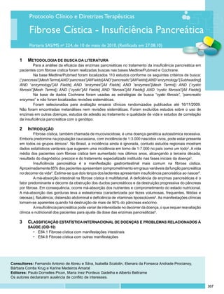 Protocolo Clínico e Diretrizes Terapêuticas

           Fibrose Cística - Insuficiência Pancreática
           Portaria SAS/MS no 224, de 10 de maio de 2010. (Retificada em 27.08.10)


     1	 Metodologia de busca da literatura
              Para a análise da eficácia das enzimas pancreáticas no tratamento da insuficiência pancreática em
     pacientes com fibrose cística foram realizadas buscas nas bases Medline/Pubmed e Cochrane.
              	 a base Medline/Pubmed foram localizados 110 estudos conforme os seguintes critérios de busca:
              N
     (“pancreas”[Mesh Terms] AND “pancreas”[All Fields] AND “pancreatic”[All Fields]) AND “enzymology”[Subheading]
     AND “enzymology”[All Fields] AND “enzymes”[All Fields] AND “enzymes”[Mesh Terms]) AND (“cystic
     fibrosis”[Mesh Terms]) AND (“cystic”[All Fields] AND “fibrosis”[All Fields]) AND “cystic fibrosis”[All Fields])
              	 a base de dados Cochrane foram usadas as estratégias de busca “cystic fibrosis”, “pancreatic
              N
     enzymes” e não foram localizadas revisões sistemáticas.
              	 oram selecionados para avaliação ensaios clínicos randomizados publicados até 16/11/2009.
              F
     Não foram encontradas metanálises nem revisões sistemáticas. Foram excluídos estudos sobre o uso de
     enzimas em outras doenças, estudos de adesão ao tratamento e qualidade de vida e estudos de correlação
     da insuficiência pancreática com o genótipo.

     2	 Introdução
              	 ibrose cística, também chamada de mucoviscidose, é uma doença genética autossômica recessiva.
              F
     Embora predomine na população caucasiana, com incidência de 1:3.000 nascidos vivos, pode estar presente
     em todos os grupos étnicos1. No Brasil, a incidência ainda é ignorada, contudo estudos regionais mostram
     dados estatísticos variáveis que sugerem uma incidência em torno de 1:7.000 no país como um todo2. A vida
     média dos pacientes com fibrose cística tem aumentado nos últimos anos, alcançando a terceira década,
     resultado do diagnóstico precoce e do tratamento especializado instituído nas fases iniciais da doença3.
              	 nsuficiência pancreática é a manifestação gastrointestinal mais comum na fibrose cística.
              I
     Aproximadamente 85% dos pacientes apresentam comprometimento em graus variáveis da função pancreática
     no decorrer da vida4. Estima-se que dois terços dos lactentes apresentam insuficiência pancreática ao nascer5.
              	 má-absorção intestinal na fibrose cística é multifatorial. A deficiência de enzimas pancreáticas é o
              A
     fator predominante e decorre da obstrução dos ductos pancreáticos e da destruição progressiva do pâncreas
     por fibrose. Em consequência, ocorre má-absorção dos nutrientes e comprometimento do estado nutricional.
     A má-absorção das gorduras leva a esteatorreia (caracterizada por fezes volumosas, frequentes, fétidas e
     oleosas), flatulência, distensão abdominal e deficiência de vitaminas lipossolúveis5. As manifestações clínicas
     tornam-se aparentes quando há destruição de mais de 90% do pâncreas exócrino.
              	 insuficiência pancreática pode variar de intensidade no decorrer da doença, o que requer reavaliação
              A
     clínica e nutricional dos pacientes para ajuste da dose das enzimas pancreáticas6.

     3	 	 Classificação estatística internacional de doenças e problemas relacionados à
     	   	 saúde (CID-10)
             •	 E84.1 Fibrose cística com manifestações intestinais
             •	 E84.8 Fibrose cística com outras manifestações




Consultores: Fernando Antonio de Abreu e Silva, Isabella Scatolin, Elenara da Fonseca Andrade Procianoy,
Bárbara Corrêa Krug e Karine Medeiros Amaral
Editores: Paulo Dornelles Picon, Maria Inez Pordeus Gadelha e Alberto Beltrame
Os autores declararam ausência de conflito de interesses.

                                                                                                                       307
 
