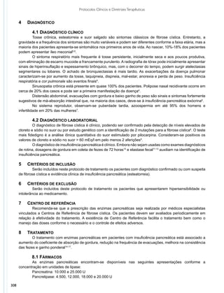 Protocolos Clínicos e Diretrizes Terapêuticas


      4   	 Diagnóstico

              	 .1 Diagnóstico clínico
              4
                	 osse crônica, esteatorreia e suor salgado são sintomas clássicos de fibrose cística. Entretanto, a
                T
      gravidade e a frequência dos sintomas são muito variáveis e podem ser diferentes conforme a faixa etária, mas a
      maioria dos pacientes apresenta-se sintomática nos primeiros anos de vida. Ao nascer, 10%-18% dos pacientes
      podem apresentar íleo meconial5,6.
                	 sintoma respiratório mais frequente é tosse persistente, inicialmente seca e aos poucos produtiva,
                O
      com eliminação de escarro mucoide a francamente purulento. A radiografia de tórax pode inicialmente apresentar
      sinais de hiperinsuflação e espessamento brônquico, mas, com o decorrer do tempo, podem surgir atelectasias
      segmentares ou lobares. O achado de bronquiectasias é mais tardio. As exacerbações da doença pulmonar
      caracterizam-se por aumento da tosse, taquipneia, dispneia, mal-estar, anorexia e perda de peso. Insuficiência
      respiratória e cor pulmonale são eventos finais4.
                	 inusopatia crônica está presente em quase 100% dos pacientes. Polipose nasal recidivante ocorre em
                S
      cerca de 20% dos casos e pode ser a primeira manifestação da doença4.
                	 istensão abdominal, evacuações com gordura e baixo ganho de peso são sinais e sintomas fortemente
                D
      sugestivos de má-absorção intestinal que, na maioria dos casos, deve-se à insuficiência pancreática exócrina6.
                	 o sistema reprodutor, observam-se puberdade tardia, azoospermia em até 95% dos homens e
                N
      infertilidade em 20% das mulheres7.

              	 .2 Diagnóstico Laboratorial
              4
               	 diagnóstico de fibrose cística é clínico, podendo ser confirmado pela detecção de níveis elevados de
               O
      cloreto e sódio no suor ou por estudo genético com a identificação de 2 mutações para a fibrose cística8. O teste
      mais fidedigno é a análise iônica quantitativa do suor estimulado por pilocarpina. Consideram-se positivos os
      valores de cloreto e sódio no suor > 60 mEq/l em pelo menos 2 aferições9.
               	 diagnóstico de insuficiência pancreática é clínico. Embora não sejam usadas como exames diagnósticos
               O
      de rotina, dosagens de gordura em coleta de fezes de 72 horas10 e elastase fecal11-13 auxiliam na identificação de
      insuficiência pancreática.

      5	   Critérios de inclusão
              	 erão incluídos neste protocolo de tratamento os pacientes com diagnóstico confirmado ou com suspeita
               S
      de fibrose cística e evidência clínica de insuficiência pancreática (esteatorreia).

      6	   Critérios de exclusão
              	 erão incluídos deste protocolo de tratamento os pacientes que apresentarem hipersensibilidade ou
               S
      intolerância ao medicamento.

      7	   Centro de Referência
              	 ecomenda-se que a prescrição das enzimas pancreáticas seja realizada por médicos especialistas
              R
      vinculados a Centros de Referência de fibrose cística. Os pacientes devem ser avaliados periodicamente em
      relação à efetividade do tratamento. A existência de Centro de Referência facilita o tratamento bem como o
      manejo das doses conforme o necessário e o controle de efeitos adversos.

      8	   Tratamento
              	 tratamento com enzimas pancreáticas em pacientes com insuficiência pancreática está associado a
              O
      aumento do coeficiente de absorção de gordura, redução na frequência de evacuações, melhora na consistência
      das fezes e ganho ponderal14-17.

              8.1 Fármacos
             	 s enzimas pancreáticas encontram-se disponíveis nas seguintes apresentações conforme a
             A
      concentração em unidades de lipase:
             	 ancreatina: 10.000 e 25.000 U
             P
             	 ancrelipase: 4.500, 12.000, 18.000 e 20.000 U
             P

308
 