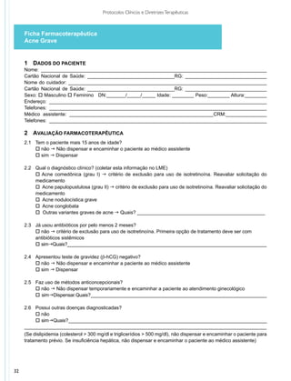 Protocolos Clínicos e Diretrizes Terapêuticas



     Ficha Farmacoterapêutica
     Acne Grave


     1	 Dados do Paciente
     Nome: ___________________________________________________________________________________
     Cartão Nacional de Saúde: ________________________________RG: ______________________________
     Nome do cuidador: _________________________________________________________________________
     Cartão Nacional de Saúde: ________________________________RG: ______________________________
     Sexo: o Masculino o Feminino DN:_______/_____/_____ Idade: ________ Peso:________ Altura:________
     Endereço: ________________________________________________________________________________
     Telefones: ________________________________________________________________________________
     Médico assistente: _____________________________________________________CRM:_______________
     Telefones: ________________________________________________________________________________

     2	 Avaliação Farmacoterapêutica
     2.1 		Tem o paciente mais 15 anos de idade?
     	 o não g Não dispensar e encaminhar o paciente ao médico assistente
     	 o sim g Dispensar

     2.2 	   Qual o diagnóstico clínico? (coletar esta informação no LME)
     	       o Acne comedônica (grau I) g critério de exclusão para uso de isotretinoína. Reavaliar solicitação do
     	       medicamento
     	       o Acne papulopustulosa (grau II) g critério de exclusão para uso de isotretinoína. Reavaliar solicitação do
     	       medicamento
     	       o Acne nodulocística grave
     	       o Acne conglobata
     	       o Outras variantes graves de acne g Quais? _______________________________________________

     2.3	    Já usou antibióticos por pelo menos 2 meses?
     	       o não g critério de exclusão para uso de isotretinoína. Primeira opção de tratamento deve ser com
     	       antibióticos sistêmicos
     	       o simgQuais?_____________________________________________________________________________

     2.4 	 Apresentou teste de gravidez (b-hCG) negativo?
     	 o não g Não dispensar e encaminhar a paciente ao médico assistente
     	 o sim g Dispensar

     2.5	 Faz uso de métodos anticoncepcionais?
     	 o não g Não dispensar temporariamente e encaminhar a paciente ao atendimento ginecológico
     	 o    gDispensar.Quais?___________________________________________________________________
            sim

     2.6 	 Possui outras doenças diagnosticadas?
     	 o não
     	 o simgQuais?___________________________________________________________________________
     _________________________________________________________________________________________
     (Se dislipidemia (colesterol > 300 mg/dl e triglicerídios > 500 mg/dl), não dispensar e encaminhar o paciente para
     tratamento prévio. Se insuficiência hepática, não dispensar e encaminhar o paciente ao médico assistente)




32
 