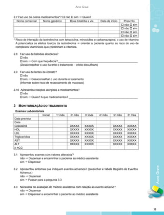 Acne Grave


2.7 Faz uso de outros medicamentos*? o não o sim g Quais?
  Nome comercial       Nome genérico      Dose total/dia e via        Data de início      Prescrito
                                                                                        o não o sim
                                                                                        o não o sim
                                                                                        o não o sim
                                                                                        o não o sim
*	Risco de interação da isotretinoína com tetraciclina, minociclina e carbamazepina; o uso de vitamina
  A potencializa os efeitos tóxicos da isotretinoína g orientar o paciente quanto ao risco do uso de
  complexos vitamínicos que contenham a vitamina.

2.8		 Faz uso de bebidas alcoólicas?
	 o não
	 o sim g Com que frequência?_____________________________________________________
	     (Desaconselhar o uso durante o tratamento – efeito dissulfiram)

2.9 		 Faz uso de lentes de contato?
	 o não
	 	 sim g Desaconselhar o uso durante o tratamento
       o
		 (Informar sobre risco de ressecamento de mucosas)

2.10 	Apresentou reações alérgicas a medicamentos?
	 o não
	 o sim g Quais? A que medicamentos?______________________________________________


3	 Monitorização do Tratamento
 Exames Laboratoriais
                    Inicial        1o mês     2o mês      3o mês     4o mês      5o mês      6o mês
Data prevista
Data
Colesterol                                    XXXXX      XXXXX                   XXXXX      XXXXX
HDL                                           XXXXX      XXXXX                   XXXXX      XXXXX
LDL                                           XXXXX      XXXXX                   XXXXX      XXXXX
Triglicerídios                                XXXXX      XXXXX                   XXXXX      XXXXX
AST                                           XXXXX      XXXXX                   XXXXX      XXXXX
ALT                                           XXXXX      XXXXX                   XXXXX      XXXXX
β-hCG

3.1	 Apresentou exames com valores alterados?
	 não g Dispensar e encaminhar o paciente ao médico assistente
	 sim g Dispensar
                                                                                                          Acne Grave

3.2 	   Apresentou sintomas que indiquem eventos adversos? (preencher a Tabela Registro de Eventos 	
	       Adversos)
	       não g Dispensar
	       sim g Passar para a pergunta 3.3

3.3 	 Necessita de avaliação do médico assistente com relação ao evento adverso?
	 não g Dispensar
	 sim g Dispensar e encaminhar o paciente ao médico assistente




                                                                                                         33
 