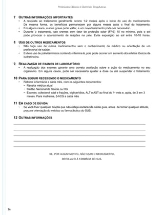 Protocolos Clínicos e Diretrizes Terapêuticas


     7	 Outras informações importantes
     	 •	     A resposta ao tratamento geralmente ocorre 1-2 meses após o início do uso do medicamento.
     		       Da mesma forma, os benefícios permanecem por alguns meses após o final do tratamento.
       •	     Em alguns casos, a acne grave pode voltar, e um novo tratamento pode ser necessário.
       •	     Durante o tratamento, use cremes com fator de proteção solar (FPS) 15 no mínimo, pois o sol
              pode provocar o aparecimento de reações na pele. Evite exposição ao sol entre 10-16 horas.

     8	 Uso de outros medicamentos
     	 •	     Não faça uso de outros medicamentos sem o conhecimento do médico ou orientação de um
     		       profissional de saúde.
       •	     Evite o uso de polivitamínicos contendo vitamina A, pois pode ocorrer um aumento dos efeitos tóxicos da
              isotretinoína.

     9	 Realização de exames de laboratório
     	 •	     A realização dos exames garante uma correta avaliação sobre a ação do medicamento no seu
     		       organismo. Em alguns casos, pode ser necessário ajustar a dose ou até suspender o tratamento.

     10	 Para seguir recebendo o medicamento
     	   •	   Retorne à farmácia a cada mês, com os seguintes documentos:
          	   − Receita médica atual
          	   − Cartão Nacional de Saúde ou RG
          	   − Exames: colesterol total e frações, triglicerídios, ALT e AST ao final do 1o mês e, após, de 3 em 3
          	     meses. Para mulheres, β-hCG a cada mês

     11	 Em caso de dúvida
     	 •	     Se você tiver qualquer dúvida que não esteja esclarecida neste guia, antes de tomar qualquer atitude,
     		       procure orientação do médico ou farmacêutico do SUS.

     12	 Outras informações
     ______________________________________________________________________________________

     ______________________________________________________________________________________

     ______________________________________________________________________________________

     ______________________________________________________________________________________

     ______________________________________________________________________________________


                                   se, por algum motivo, não usar o medicamento,

                                             devolva-o à farmácia do sus.




36
 