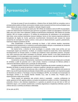 Apresentação
                                                                         José Gomes Temporão
                                                                                     Ministro da Saúde




		 longo de quase 22 anos de existência, o Sistema Único de Saúde (SUS) se consolidou como a
         Ao
principal política pública do Brasil, promovendo inclusão social e buscando de forma contínua fortalecer seus
pilares básicos de acesso universal e igualitário e atenção integral à saúde.
		       Único acesso aos serviços de saúde para 160 milhões de brasileiros (cerca de 80% da população),
o SUS vem desenvolvendo mecanismos para aprimorar sua gestão e ampliar sua abrangência. Somente em
2009, para se ter ideia, foram realizados 3 bilhões de atendimentos ambulatoriais, 380 milhões de consultas
médicas, 280 mil cirurgias cardíacas e 10 milhões de procedimentos de radioterapia e de quimioterapia.
Além disso, outros avanços importantes merecem destaque: temos um dos maiores programas públicos de
transplantes de órgãos do mundo, ganhamos reconhecimento internacional pelo sucesso de nossas
campanhas de vacinação em massa e somos o único país em desenvolvimento a garantir, gratuitamente,
tratamento integral a portadores de HIV. 	
		       Pela complexidade e dimensão continental do Brasil, o SUS enfrenta desafios importantes.
O envelhecimento populacional e a mudança do perfil epidemiológico reforçam a necessidade de constantes
avaliações, correções e inovações para o aprimoramento do Sistema.
		       Da mesma forma, o advento de novas tecnologias e a pressão, muitas vezes acrítica, por sua
incorporação exigem que tenhamos, no Brasil, um complexo industrial da saúde forte, menos dependente
tecnologicamente do mercado externo. À medida que ampliamos nossa capacidade produtiva, conquista-
mos maior autonomia para definir prioridades na produção, sempre visando a uma oferta assistencial de
melhor qualidade. E é com este objetivo que investimos, nos últimos sete anos, mais de 6 bilhões de reais em
infraestrutura, pesquisa e tecnologia no setor da saúde.
		       Incorporamos vacinas e medicamentos, incentivamos a transferência de tecnologia para a produção
de remédios a partir de parcerias com o setor privado, iniciamos a construção de fábricas públicas e
reativamos laboratórios públicos para a produção de medicamentos.
		 páginas destes Protocolos Clínicos e Diretrizes Terapêuticas são também resultado do esforço do
         As
Ministério da Saúde no sentido de aprimorar o sistema e qualificar a atenção aos usuários do SUS.
		       Este é o primeiro volume de outros que virão, e aborda os 33 protocolos publicados entre janeiro de
2009 e maio de 2010 pela Secretaria de Atenção à Saúde (SAS), que contou também com importante atuação
da Secretaria de Ciência e Tecnologia e Insumos Estratégicos (SCTIE), da Comissão de Incorporação de
Tecnologias (CITEC) e do Hospital Alemão Oswaldo Cruz, este no âmbito dos “Projetos para o
Desenvolvimento Institucional do SUS”.
		       Temos orgulho em apresentar este primeiro volume à população – usuários, profissionais da
saúde, gestores do SUS, agentes públicos e privados da assistência à saúde e do direito. A atualização dos
protocolos clínicos e das diretrizes terapêuticas é a garantia ao paciente de que ele terá no SUS um
tratamento seguro, com cuidados assistenciais e condutas diagnósticas e terapêuticas definidas a partir de
critérios técnicos e científicos de eficácia e efetividade.

22 de Julho de 2010.
 