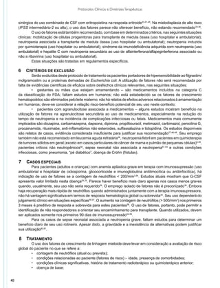 Protocolos Clínicos e Diretrizes Terapêuticas


     sinérgico do uso combinado de CSF com eritropoietina na resposta eritroide33,41-45. Na mielodisplasia de alto risco
     (IPSS intermediário-2 ou alto), o uso dos fatores parece não oferecer benefício, não estando recomendado33,36.
              O uso de fatores está também recomendado, com base em determinados critérios, nas seguintes situações
     clínicas: mobilização de células progenitoras para transplante de medula óssea (uso hospitalar e ambulatorial);
     neutropenia associada a transplante de medula óssea (uso hospitalar ou ambulatorial); neutropenia induzida
     por quimioterapia (uso hospitalar ou ambulatorial); síndrome da imunodeficiência adquirida com neutropenia (uso
     ambulatorial) e hepatite C com neutropenia secundária ao uso de alfainterferona/alfapeginterferona associado ou
     não a ribavirina (uso hospitalar ou ambulatorial).
              Estas situações são tratadas em regulamentos específicos.

     6	 Critérios de exclusão
              Serão excluídos deste protocolo de tratamento os pacientes portadores de hipersensibilidade ao filgrastim/
     molgramostim ou a proteínas derivadas de Escherichia coli. A utilização de fatores não será recomendada por
     falta de evidências científicas de eficácia sobre desfechos clínicos relevantes, nas seguintes situações:
              •	 gestantes ou mães que estejam amamentando – são medicamentos incluídos na categoria C
     da classificação do FDA; faltam estudos em humanos; não está estabelecido se os fatores de crescimento
     hematopoiético são eliminados pelo leite materno; não há relatos de efeitos adversos relacionados à amamentação
     em humanos; deve-se considerar a relação risco-benefício potencial de seu uso neste contexto;
              •	 pacientes com agranulocitose associada a medicamentos – alguns estudos mostram benefício na
     utilização de fatores na agranulocitose secundária ao uso de medicamentos, especialmente na redução do
     tempo de neutropenia e na incidência de complicações infecciosas ou fatais. Medicamentos mais comumente
     implicados são clozapina, carbamazepina, dapsona, dipirona, propiltiouracil, metimazol, carbimazol, penicilina G,
     procainamida, rituximabe, anti-inflamatórios não esteroides, sulfassalazina e ticlopidina. Os estudos disponíveis
     são relatos de casos, evidência considerada insuficiente para justificar sua recomendação27,46-48. Seu emprego
     também não está recomendado em leucemia aguda refratária36, neutropenia febril em pacientes em quimioterapia
     de tumores sólidos em geral (exceto em casos particulares de câncer de mama e pulmão de pequenas células)5,49,
     pacientes críticos não neutropênicos50, sepse neonatal não associada a neutropenia51-53 e outras condições
     infecciosas, como pneumonia, “pé diabético”, doença de Crohn (fístulas).

     7	 Casos especiais
              Para pacientes (adultos e crianças) com anemia aplástica grave em terapia com imunossupressão (uso
     ambulatorial e hospitalar de ciclosporina, glicocorticoide e imunoglobulina antitimocítica ou antilinfocítica), há
     indicação de uso de fatores se a contagem de neutrófilos < 200/mm3,54. Estudos atuais mostram que G-CSF
     apresenta valor limitado nesta doença24,25. Parece haver benefício mais claro apenas nos casos menos graves
     quando, usualmente, seu uso não seria requerido34. O emprego isolado de fatores não é preconizado34. Embora
     haja recuperação mais rápida de neutrófilos quando administrados juntamente com a terapia imunossupressora,
     não há vantagem significativa em termos de resposta hematológica global ou sobrevida34. Seu uso dependerá do
     julgamento clínico em situações específicas55-57. O aumento na contagem de neutrófilos (> 500/mm3) nos primeiros
     3 meses é preditivo de resposta e sobrevida para estes pacientes58. O uso de fatores, portanto, pode permitir a
     identificação de não respondedores e orientar seu encaminhamento para transplante. Quando utilizados, devem
     ser aplicados somente nos primeiros 90 dias de imunossupressão54,59.
              Para os casos de sepse neonatal associada a neutropenia grave, faltam estudos para determinar um
     benefício claro de seu uso rotineiro. Apesar disto, a gravidade e a inexistência de alternativas podem justificar
     sua utilização60,61.

     8	 Tratamento
             O uso dos fatores de crescimento de linhagem mieloide deve levar em consideração a avaliação de risco
     global do paciente no que se refere a:
             •	 contagem de neutrófilos (atual ou prevista);
             •	 condições relacionadas ao paciente (fatores de risco) – idade, presença de comorbidades;
             •	 condições clínicas significativas, história de tratamento radioterápico ou quimioterápico anterior;
             •	 doença de base;


40
 