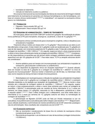 Anemia Aplástica, Mielodisplasia e Neutropenias Constitucionais


        •	 toxicidade do tratamento;
        •	 intenção do tratamento (curativo ou paliativo).
        Há consenso internacional nas recomendações dos fatores de crescimento de linhagem mieloide
para tratamento da neutropenia em pacientes com doenças hematológicas ou não hematológicas, com
base em ensaios clínicos randomizados25, 54,59,62-65 e metanálises24, em especial na neutropenia crônica
grave e na mielodisplasia.

        8.1 Fármacos
        •	 Filgrastim: frasco-ampola 300 mg/1 ml
        •	 Molgramostim: frasco-ampola 300 mg/1 ml

        8.2 Esquema de administração – tempo de tratamento
        De modo geral, utilizam-se G-CSF e GM-CSF na dose de 5 mg/kg/dia. Na mobilização de células-
tronco periféricas (CTP) para transplante, emprega-se, usualmente, a dose de 10 mg/kg/dia13,66,67.

          •	 Neutropenia crônica (constitucional) grave (neutropenia congênita, cíclica e idiopática) (uso
              ambulatorial e hospitalar)
          Tratamento eficaz é obtido com doses entre 1 e 10 mg/kg/dia15. Recomenda-se uso diário ou em
dias alternados a longo prazo. A dose inicial é de 5 mg/kg/dia e pode ser escalonada para 10 mg/kg/dia em
caso de não resposta, com incrementos posteriores de 10 mg/kg/dia a cada 14 dias até a obtenção de uma




                                                                                                                    Anemia Aplástica, Mielodisplasia e Neutropenias Constitucionais
contagem de neutrófilos > 1.000-1.500/mm3,15. Em seguida, sugere-se reduzir a dose progressivamente
e utilizar a menor dose suficiente para manter as contagens de neutrófilos > 500/mm3 15,28,63,68-70. Consideram-
se não respondedores os pacientes que não tenham obtido contagem satisfatória (para esta indicação
específica) com até 120 mg/kg/dia de G-CSF15. Para estes casos, TCTH ou terapias adicionais devem
ser considerados71.

       •	 Anemia aplástica grave em terapia com imunossupressão (uso ambulatorial e hospitalar de
           ciclosporina, glicocorticoide e antitimocítico ou antilinfocítico)
       Seu uso dependerá do julgamento clínico em situações específicas55-57,59. Quando utilizado,
deve ser iniciado na dose de 5 mg/kg/dia se a contagem de neutrófilos for < 200/mm3 no início do
esquema de imunossupressão54. Deve-se manter o tratamento por até 90 dias, ou interromper antes
caso ocorra resposta da doença de base à terapia imunossupressora.

         •	 Mielodisplasia com neutropenia grave e infecção de repetição (uso ambulatorial e hospitalar)
         A dose inicial é de 5 mg/kg/dia se a contagem de neutrófilos estiver < 500/mm3 e ocorrerem
infecções resistentes ou de repetição que necessitem de hospitalização31,36,40,72. Deve-se manter a dose
indicada até a obtenção de contagem estável de neutrófilos > 1.000/mm3,40. Em seguida, sugere-
se reduzir a dose progressivamente e utilizar a menor dose suficiente para manter as contagens de
neutrófilos > 500/mm3. A administração pode ser mantida de forma intermitente (2 ou 3 vezes por
semana), em doses baixas (1-5 mg/kg/dia), associada ou não a alfaepoetina, ajustando-se a dose
à resposta obtida2,31,36,40,67,72. Para o efeito sinérgico com a alfaepoetina, uma dose média diária ou
intermitente (2 ou 3 vezes por semana) de 1-2 mg/kg/dia costuma ser eficaz na normalização da
contagem de neutrófilos41,44,72,73.
         A administração de filgrastim (G-CSF) pode ser feita por infusão intravenosa ou por via
subcutânea. A via preferencial é a subcutânea pela melhor relação custo-benefício13,66,67,74. Molgramostim,
pouco utilizado atualmente, é administrado de maneira semelhante à de G-CSF (dose total, posologia e
vias de administração). Seus resultados são comparáveis aos de G-CSF13,66,67.

        8.3 Cuidados especiais5
        •	 Não se recomenda o escalonamento de doses fora do contexto da neutropenia crônica
           (constitucional) grave ou de TCTH.
        •	 Recomenda-se suspender o uso de fatores em caso de leucocitose (contagem de leucócitos
           >10.000/mm3).

                                                                                                                   41
 