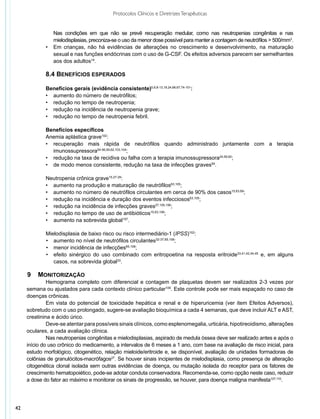 Protocolos Clínicos e Diretrizes Terapêuticas


             	  Nas condições em que não se prevê recuperação medular, como nas neutropenias congênitas e nas
                mielodisplasias, preconiza-se o uso da menor dose possível para manter a contagem de neutrófilos > 500/mm3.
             •	 Em crianças, não há evidências de alterações no crescimento e desenvolvimento, na maturação
                sexual e nas funções endócrinas com o uso de G-CSF. Os efeitos adversos parecem ser semelhantes
                aos dos adultos14.

             8.4 Benefícios esperados

             Benefícios gerais (evidência consistente)5,6,8-13,18,24,66,67,74-101:
             •	 aumento do número de neutrófilos;
             •	 redução no tempo de neutropenia;
             •	 redução na incidência de neutropenia grave;
             •	 redução no tempo de neutropenia febril.

             Benefícios específicos
             Anemia aplástica grave102:
             •	 recuperação mais rápida de neutrófilos quando administrado juntamente com a terapia
                imunossupressora54-56,59,62,103,104;
             •	 redução na taxa de recidiva ou falha com a terapia imunossupressora24,59,62;
             •	 de modo menos consistente, redução na taxa de infecções graves59.

             Neutropenia crônica grave15,27-29:
             •	 aumento na produção e maturação de neutrófilos63,105;
             •	 aumento no número de neutrófilos circulantes em cerca de 90% dos casos15,63,69;
             •	 redução na incidência e duração dos eventos infecciosos63,105;
             • redução na incidência de infecções graves27,105,106;
             • redução no tempo de uso de antibióticos15,63,106;
             • aumento na sobrevida global107.

             Mielodisplasia de baixo risco ou risco intermediário-1 (IPSS)102:
             •	 aumento no nível de neutrófilos circulantes32-37,65,108;
             •	 menor incidência de infecções65,108;
             •	 efeito sinérgico do uso combinado com eritropoetina na resposta eritroide33,41,42,44,45 e, em alguns
                casos, na sobrevida global33.

     9	 Monitorização
              Hemograma completo com diferencial e contagem de plaquetas devem ser realizados 2-3 vezes por
     semana ou ajustados para cada contexto clínico particular109. Este controle pode ser mais espaçado no caso de
     doenças crônicas.
              Em vista do potencial de toxicidade hepática e renal e de hiperuricemia (ver item Efeitos Adversos),
     sobretudo com o uso prolongado, sugere-se avaliação bioquímica a cada 4 semanas, que deve incluir ALT e AST,
     creatinina e ácido úrico.
              Deve-se atentar para possíveis sinais clínicos, como esplenomegalia, urticária, hipotireoidismo, alterações
     oculares, a cada avaliação clínica.
              Nas neutropenias congênitas e mielodisplasias, aspirado de medula óssea deve ser realizado antes e após o
     início do uso crônico do medicamento, a intervalos de 6 meses a 1 ano, com base na avaliação de risco inicial, para
     estudo morfológico, citogenético, relação mieloide/eritroide e, se disponível, avaliação de unidades formadoras de
     colônias de granulócitos-macrófagos27. Se houver sinais incipientes de mielodisplasia, como presença de alteração
     citogenética clonal isolada sem outras evidências de doença, ou mutação isolada do receptor para os fatores de
     crescimento hematopoiético, pode-se adotar conduta conservadora. Recomenda-se, como opção neste caso, reduzir
     a dose do fator ao máximo e monitorar os sinais de progressão, se houver, para doença maligna manifesta107,110.




42
 