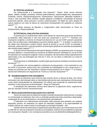 Anemia Aplástica, Mielodisplasia e Neutropenias Constitucionais


         9.1 Efeitos adversos
         Dor osteomuscular é a complicação mais frequente111. Podem, ainda, ocorrer sintomas
gripais, cefaleia, artralgia, parestesia, sintomas gastrointestinais, esplenomegalia leve, plaquetopenia
moderada, anemia, osteopenia/osteoporose, hipotireoidismo, hiperuricemia, alterações hepáticas e
renais e, mais raramente, febre, fotofobia, reações alérgicas e anafiláticas, exacerbação de doenças
autoimunes latentes, injúria pulmonar e eventos cardiovasculares. Há relatos de casos isolados de
ruptura esplênica com dose de fatores de crescimento hematopoiético (20 mg/kg/dia) em doadores
sadios68,111-113.
           Os efeitos adversos de filgrastim e molgramostim estão discriminados no Termo de
Esclarecimento e Responsabilidade.

        9.2 Potencial para efeitos adversos
        É possível que os medicamentos atuem como fatores de crescimento para clones leucêmicos
já existentes, efeito observado in vitro mas ainda não comprovado in vivo5,77-85,114. Pacientes com
neutropenia congênita e síndrome de Shwachman-Diamond em uso de G-CSF parecem apresentar
maior risco de desenvolver mielodisplasia e leucemia mieloide aguda107,115; no entanto, é possível que
isto esteja mais relacionado à própria história natural da doença (o uso de G-CSF, ao prolongar a
sobrevida, poderia permitir o acúmulo gradativo de aberrações genéticas em pacientes já predispostos
para transformação maligna)69,107,110.
        O Severe Chronic Neutropenia International Registry (SCNIR), que apresenta como um de seus




                                                                                                              Anemia Aplástica, Mielodisplasia e Neutropenias Constitucionais
principais objetivos o monitoramento da ocorrência de efeitos adversos resultantes do uso de G-CSF
em pacientes com neutropenia congênita, cíclica ou idiopática, não demonstrou efeitos especificamente
relacionados a seu uso prolongado (por mais de 11 anos, em uso diário ou alternado) ou à dose de
tratamento14,68.
        Particularmente na mielodisplasia, transformação para leucemia manifesta é ocorrência natural
da doença69,113,116.
        Em pacientes com anemia aplástica e tratamento imunossupressor, o risco associado ao uso
de G-CSF é controverso; parece haver risco aumentado de mielodisplasia no uso a longo prazo (> 3
meses) em pacientes que não respondem à terapia imunossupressora em 6 meses117,118; no entanto,
estudos bem delineados com seguimento de 10 anos ou mais são necessários34,119.

10 	 Acompanhamento pós-tratamento
         O tempo de tratamento varia conforme cada contexto clínico ou doença de base. Uso crônico
continuado (com administração diária ou intermitente) está previsto para neutropenias crônicas graves
e para casos individualizados de mielodisplasia. Os critérios para suspensão do medicamento estão
indicados no item Esquemas de Administração – Tempo de Tratamento.
         A reavaliação dos tratamentos crônicos deve basear-se no julgamento clínico, sugerindo-se,
para tal, intervalos mínimos mensais/bimensais.

11 	 Regulação/controle/avaliação pelo gestor
         	 evem ser observados os critérios de inclusão e exclusão de pacientes neste protocolo, a duração
         D
e a monitorização do tratamento, bem como a verificação periódica das doses prescritas e dispensadas,
a adequação de uso do medicamento e o acompanhamento pós-tratamento.
         O tratamento com medicamentos preconizados neste protocolo para pacientes com qualquer
diagnóstico previsto, em tratamento em regime de internação hospitalar, é de responsabilidade do
hospital, estando seu custeio incluído na Autorização de Internação Hospitalar – AIH.
         Também devem ser observados os regulamentos específicos para o uso e fornecimento de G-CSF
ou GM-CSF em caso de neutropenia induzida por quimioterapia, síndrome da imunodeficiência adquirida
com neutropenia e hepatite C com neutropenia secundária ao uso de alfainterferona/alfapeginterferona.




                                                                                                             43
 