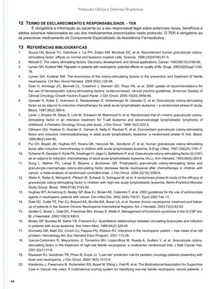 Protocolos Clínicos e Diretrizes Terapêuticas


     12  Termo de esclarecimento e responsabilidade – TER
              É obrigatória a informação ao paciente ou a seu responsável legal sobre potenciais riscos, benefícios e
     efeitos adversos relacionados ao uso dos medicamentos preconizados neste protocolo. O TER é obrigatório ao
     se prescrever medicamento do Componente Especializado da Assistência Farmacêutica.

     13	 Referências bibliográficas
     1.	    Souza LM, Boone TC, Gabrilove J, Lai PH, Zsebo KM, Murdock DC, et al. Recombinant human granulocyte colony-
            stimulating factor: effects on normal and leukemic myeloid cells. Science. 1986;232(4746):61-5.
     2.	    Metcalf D. The colony stimulating factors. Discovery, development, and clinical applications. Cancer. 1990;65(10):2185-95.
     3.	    Lyman GH, Kuderer NM. Filgrastim in patients with neutropenia: potential effects on quality of life. Drugs. 2002;62(Suppl 1):65-
            78.
     4.	    Lyman GH, Kuderer NM. The economics of the colony-stimulating factors in the prevention and treatment of febrile
            neutropenia. Crit Rev Oncol Hematol. 2004;50(2):129-46.
     5.	    Ozer H, Armitage JO, Bennett CL, Crawford J, Demetri GD, Pizzo PA, et al. 2000 update of recommendations for
            the use of hematopoietic colony-stimulating factors: evidence-based, clinical practice guidelines. American Society of
            Clinical Oncology Growth Factors Expert Panel. J Clin Oncol. 2000;18(20):3558-85.
     6.	    Geissler K, Koller E, Hubmann E, Niederwieser D, Hinterberger W, Geissler D, et al. Granulocyte colony-stimulating
            factor as an adjunct to induction chemotherapy for adult acute lymphoblastic leukemia – a randomized phase-III study.
            Blood. 1997;90(2):590-6.
     7.	    Laver J, Amylon M, Desai S, Link M, Schwenn M, Mahmoud H, et al. Randomized trial of r-metHu granulocyte colony-
            stimulating factor in an intensive treatment for T-cell leukemia and advanced-stage lymphoblastic lymphoma of
            childhood: a Pediatric Oncology Group pilot study. J Clin Oncol. 1998;16(2):522-6.
     8.	    Ottmann OG, Hoelzer D, Gracien E, Ganser A, Kelly K, Reutzel R, et al. Concomitant granulocyte colony-stimulating
            factor and induction chemoradiotherapy in adult acute lymphoblastic leukemia: a randomized phase III trial. Blood.
            1995;86(2):444-50.
     9.	    Pui CH, Boyett JM, Hughes WT, Rivera GK, Hancock ML, Sandlund JT, et al. Human granulocyte colony-stimulating
            factor after induction chemotherapy in children with acute lymphoblastic leukemia. N Engl J Med. 1997;336(25):1781-7.
     10.	   Scherrer R, Geissler K, Kyrle PA, Gisslinger H, Jäger U, Bettelheim P, et al. Granulocyte colony-stimulating factor (G-CSF)
            as an adjunct to induction chemotherapy of adult acute lymphoblastic leukemia (ALL). Ann Hematol. 1993;66(6):283-9.
     11.	   Sung L, Nathan PC, Lange B, Beyene J, Buchanan GR. Prophylactic granulocyte colony-stimulating factor and
            granulocyte-macrophage colony-stimulating factor decrease febrile neutropenia after chemotherapy in children with
            cancer: a meta-analysis of randomized controlled trials. J Clin Oncol. 2004;22(16):3350-6.
     12.	   Welte K, Reiter A, Mempel K, Pfetsch M, Schwab G, Schrappe M, et al. A randomized phase-III study of the efficacy of
            granulocyte colony-stimulating factor in children with high-risk acute lymphoblastic leukemia. Berlin-Frankfurt-Munster
            Study Group. Blood. 1996;87(8):3143-50.
     13.	   Hughes WT, Armstrong D, Bodey GP, Bow EJ, Brown AE, Calandra T, et al. 2002 guidelines for the use of antimicrobial
            agents in neutropenic patients with cancer. Clin Infect Dis. 2002;34(6):730-51. Epub 2002 Feb 13.
     14.	   Dale DC, Cottle TE, Fier CJ, Bolyard AA, Bonilla MA, Boxer LA, et al. Severe chronic neutropenia: treatment and follow-
            up of patients in the Severe Chronic Neutropenia International Registry. Am J Hematol. 2003;72(2):82-93.
     15.	   Zeidler C, Boxer L, Dale DC, Freedman MH, Kinsey S, Welte K. Management of Kostmann syndrome in the G-CSF era.
            Br J Haematol. 2000;109(3):490-5.
     16.	   Bodey GP, Buckley M, Sathe YS, Freireich EJ. Quantitative relationships between circulating leukocytes and infection
            in patients with acute leukemia. Ann Intern Med. 1966;64(2):328-40.
     17.	   Donowitz GR, Maki DG, Crnich CJ, Pappas PG, Rolston KV. Infections in the neutropenic patient – new views of an old
            problem. Hematology Am Soc Hematol Educ Program. 2001:113-39.
     18.	   García-Carbonero R, Mayordomo JI, Tornamira MV, López-Brea M, Rueda A, Guillem V, et al. Granulocyte colony-
            stimulating factor in the treatment of high-risk febrile neutropenia: a multicenter randomized trial. J Natl Cancer Inst.
            2001;93(1):31-8.
     19.	   Klaassen RJ, Goodman TR, Pham B, Doyle JJ. “Low-risk” prediction rule for pediatric oncology patients presenting with
            fever and neutropenia. J Clin Oncol. 2000;18(5):1012-9.
     20.	   Klastersky J, Paesmans M, Rubenstein EB, Boyer M, Elting L, Feld R, et al. The Multinational Association for Supportive
            Care in Cancer risk index: A multinational scoring system for identifying low-risk febrile neutropenic cancer patients. J


44
 