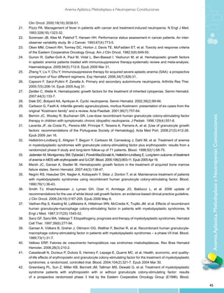 Anemia Aplástica, Mielodisplasia e Neutropenias Constitucionais


       Clin Oncol. 2000;18(16):3038-51.
21.	   Pizzo PA. Management of fever in patients with cancer and treatment-induced neutropenia. N Engl J Med.
       1993;328(18):1323-32.
22.	   Sorensen JB, Klee M, Palshof T, Hansen HH. Performance status assessment in cancer patients. An inter-
       observer variability study. Br J Cancer. 1993;67(4):773-5.
23.	   Oken MM, Creech RH, Tormey DC, Horton J, Davis TE, McFadden ET, et al. Toxicity and response criteria
       of the Eastern Cooperative Oncology Group. Am J Clin Oncol. 1982;5(6):649-55.
24.	   Gurion R, Gafter-Gvili A, Paul M, Vidal L, Ben-Bassat I, Yeshurun M, et al. Hematopoietic growth factors
       in aplastic anemia patients treated with immunosuppressive therapy-systematic review and meta-analysis.
       Haematologica. 2009;94(5):712-9. Epub 2009 Mar 31.
25.	   Zheng Y, Liu Y, Chu Y. Immunosuppressive therapy for acquired severe aplastic anemia (SAA): a prospective
       comparison of four different regimens. Exp Hematol. 2006;34(7):826-31.
26.	   Capsoni F, Sarzi-Puttini P, Zanella A. Primary and secondary autoimmune neutropenia. Arthritis Res Ther.
       2005;7(5):208-14. Epub 2005 Aug 31.
27.	   Zeidler C, Welte K. Hematopoietic growth factors for the treatment of inherited cytopenias. Semin Hematol.
       2007;44(3):133-7.
28.	   Dale DC, Bolyard AA, Aprikyan A. Cyclic neutropenia. Semin Hematol. 2002;39(2):89-94.
29.	   Carlsson G, Fasth A. Infantile genetic agranulocytosis, morbus Kostmann: presentation of six cases from the
       original “Kostmann family” and a review. Acta Paediatr. 2001;90(7):757-64.
30.	   Bernini JC, Wooley R, Buchanan GR. Low-dose recombinant human granulocyte colony-stimulating factor




                                                                                                                           Anemia Aplástica, Mielodisplasia e Neutropenias Constitucionais
       therapy in children with symptomatic chronic idiopathic neutropenia. J Pediatr. 1996;129(4):551-8.
31.	   Lacerda JF, da Costa FL, Pereira AM, Príncipe F, Teixeira A, Parreira A, et al. [Use of granulocyte growth
       factors: recommendations of the Portuguese Society of Hematology]. Acta Med Port. 2008;21(5):412-26.
       Epub 2009 Jan 16.
32.	   Hellström-Lindberg E, Ahlgren T, Beguin Y, Carlsson M, Carneskog J, Dahl IM, et al. Treatment of anemia
       in myelodysplastic syndromes with granulocyte colony-stimulating factor plus erythropoietin: results from a
       randomized phase II study and long-term follow-up of 71 patients. Blood. 1998;92(1):68-75.
33.	   Jadersten M, Montgomery SM, Dybedal I, Porwit-MacDonald A, Hellström-Lindberg E. Long-term outcome of treatment
       of anemia in MDS with erythropoietin and G-CSF. Blood. 2005;106(3):803-11. Epub 2005 Apr 19.
34.	   Marsh JC, Ganser A, Stadler M. Hematopoietic growth factors in the treatment of acquired bone marrow
       failure states. Semin Hematol. 2007;44(3):138-47.
35.	   Negrin RS, Haeuber DH, Nagler A, Kobayashi Y, Sklar J, Donlon T, et al. Maintenance treatment of patients
       with myelodysplastic syndromes using recombinant human granulocyte colony-stimulating factor. Blood.
       1990;76(1):36-43.
36.	   Smith TJ, Khatcheressian J, Lyman GH, Ozer H, Armitage JO, Balducci L, et al. 2006 update of
       recommendations for the use of white blood cell growth factors: an evidence-based clinical practice guideline.
       J Clin Oncol. 2006;24(19):3187-205. Epub 2006 May 8.
37.	   Vadhan-Raj S, Keating M, LeMaistre A, Hittelman WN, McCredie K, Trujillo JM, et al. Effects of recombinant
       human granulocyte-macrophage colony-stimulating factor in patients with myelodysplastic syndromes. N
       Engl J Med. 1987;317(25):1545-52.
38.	   Sanz GF, Sanz MA, Vallespi T. Etiopathogeny, prognosis and therapy of myelodysplastic syndromes. Hematol
       Cell Ther. 1997;39(6):277-94.
39.	   Ganser A, Völkers B, Greher J, Ottmann OG, Walther F, Becher R, et al. Recombinant human granulocyte-
       macrophage colony-stimulating factor in patients with myelodysplastic syndromes – a phase I/II trial. Blood.
       1989;73(1):31-7.
40.	   Velloso ERP. Fatores de crescimento hemopoéticos nas síndromes mielodisplásicas. Rev Bras Hematol
       Hemoter. 2006;28(3):210-2.
41.	   Casadevall N, Durieux P, Dubois S, Hemery F, Lepage E, Quarre MC, et al. Health, economic, and quality-
       of-life effects of erythropoietin and granulocyte colony-stimulating factor for the treatment of myelodysplastic
       syndromes: a randomized, controlled trial. Blood. 2004;104(2):321-7. Epub 2004 Mar 30.
42.	   Greenberg PL, Sun Z, Miller KB, Bennett JM, Tallman MS, Dewald G, et al. Treatment of myelodysplastic
       syndrome patients with erythropoietin with or without granulocyte colony-stimulating factor: results
       of a prospective randomized phase 3 trial by the Eastern Cooperative Oncology Group (E1996). Blood.

                                                                                                                          45
 