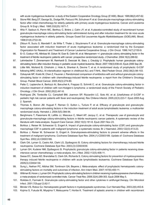 Protocolos Clínicos e Diretrizes Terapêuticas


             with acute myelogenous leukemia: a study of the Eastern Cooperative Oncology Group (E1490). Blood. 1995;86(2):457-62.
     83.	    Stone RM, Berg DT, George SL, Dodge RK, Paciucci PA, Schulman P, et al. Granulocyte-macrophage colony-stimulating
             factor after initial chemotherapy for elderly patients with primary acute myelogenous leukemia. Cancer and Leukemia
             Group B. N Engl J Med. 1995;332(25):1671-7.
     84.	    Witz F, Sadoun A, Perrin MC, Berthou C, Brière J, Cahn JY, et al. A placebo-controlled study of recombinant human
             granulocyte-macrophage colony-stimulating factor administered during and after induction treatment for de novo acute
             myelogenous leukemia in elderly patients. Groupe Ouest Est Leucemies Aiguës Myéloblastiques (GOELAM). Blood.
             1998;91(8):2722-30.
     85.	    Zittoun R, Suciu S, Mandelli F, de Witte T, Thaler J, Stryckmans P, et al. Granulocyte-macrophage colony-stimulating
             factor associated with induction treatment of acute myelogenous leukemia: a randomized trial by the European
             Organization for Research and Treatment of Cancer Leukemia Cooperative Group. J Clin Oncol. 1996;14(7):2150-9.
     86.	    Er O, Coskun HS, Altinbas M, Ozkan M, Eser B, Cetin M, et al. Meropenem +/- granulocyte colony stimulating factor in the
             treatment of febrile neutropenic patients with cancer: prospective randomized study. J Chemother. 2004;16(3):288-92.
     87.	    Lehrnbecher T, Zimmermann M, Reinhardt D, Dworzak M, Stary J, Creutzig U. Prophylactic human granulocyte colony-
             stimulating factor after induction therapy in pediatric acute myeloid leukemia. Blood. 2007;109(3):936-43. Epub 2006 Sep 28.
     88.	    Little MA, Morland B, Chisholm J, Hole A, Shankar A, Devine T, et al. A randomised study of prophylactic G-CSF
             following MRC UKALL XI intensification regimen in childhood ALL and T-NHL. Med Pediatr Oncol. 2002;38(2):98-103.
     89.	    Ozkaynak MF, Krailo M, Chen Z, Feusner J. Randomized comparison of antibiotics with and without granulocyte colony-
             stimulating factor in children with chemotherapy-induced febrile neutropenia: a report from the Children’s Oncology
             Group. Pediatr Blood Cancer. 2005;45(3):274-80.
     90.	    Patte C, Laplanche A, Bertozzi AI, Baruchel A, Frappaz D, Schmitt C, et al. Granulocyte colony-stimulating factor in
             induction treatment of children with non-Hodgkin’s lymphoma: a randomized study of the French Society of Pediatric
             Oncology. J Clin Oncol. 2002;20(2):441-8.
     91.	    Rodríguez ZN, Tordecilla CJ, Campbell BM, Joannon SP, Rizzardini LC, Soto AV, et al. [Usefulness of G-CSF in
             pediatric high risk cancer patients with fever and neutropenia]. Rev Chilena Infectol. 2005;22(3):223-7. Epub 2005 Aug
             2. Spanish.
     92.	    Thomas X, Boiron JM, Huguet F, Reman O, Sutton L, Turlure P, et al. Efficacy of granulocyte and granulocyte-
             macrophage colony-stimulating factors in the induction treatment of adult acute lymphoblastic leukemia: a multicenter
             randomized study. Hematol J. 2004;5(5):384-94.
     93.	    Berghmans T, Paesmans M, Lafitte JJ, Mascaux C, Meert AP, Jacquy C, et al. Therapeutic use of granulocyte and
             granulocyte-macrophage colony-stimulating factors in febrile neutropenic cancer patients. A systematic review of the
             literature with meta-analysis. Support Care Cancer. 2002;10(3):181-8. Epub 2001 Nov 23.
     94.	    Bohlius J, Reiser M, Schwarzer G, Engert A. Impact of granulocyte colony-stimulating factor (CSF) and granulocyte-
             macrophage CSF in patients with malignant lymphoma: a systematic review. Br J Haematol. 2003;122(3):413-23.
     95.	    Bohlius J, Reiser M, Schwarzer G, Engert A. Granulopoiesis-stimulating factors to prevent adverse effects in the
             treatment of malignant lymphoma. Cochrane Database Syst Rev. 2004;(1):CD003189. Update of: Cochrane Database
             Syst Rev. 2002;(4):CD003189.
     96.	    Clark OA, Lyman G, Castro AA, Clark LG, Djulbegovic B. Colony stimulating factors for chemotherapy induced febrile
             neutropenia. Cochrane Database Syst Rev. 2003;(3):CD003039.
     97.	    Lyman GH, Kuderer NM, Djulbegovic B. Prophylactic granulocyte colony-stimulating factor in patients receiving dose-
             intensive cancer chemotherapy: a meta-analysis. Am J Med. 2002;112(5):406-11.
     98.	    Sasse EC, Sasse AD, Brandalise S, Clark OA, Richards S. Colony stimulating factors for prevention of myelosupressive
             therapy induced febrile neutropenia in children with acute lymphoblastic leukaemia. Cochrane Database Syst Rev.
             2005(3):CD004139.
     99.	    Sung L, Nathan PC, Alibhai SM, Tomlinson GA, Beyene J. Meta-analysis: effect of prophylactic hematopoietic colony-
             stimulating factors on mortality and outcomes of infection. Ann Intern Med. 2007;147(6):400-11.
     100.	   Wittman B, Horan J, Lyman GH. Prophylactic colony-stimulating factors in children receiving myelosuppressive chemotherapy:
             a meta-analysis of randomized controlled trials. Cancer Treat Rev. 2006;32(4):289-303. Epub 2006 May 5.
     101.	   Roilides E, Farmaki E. Granulocyte colony-stimulating factor and other cytokines in antifungal therapy. Clin Microbiol
             Infect. 2001;7(Suppl 2):62-7.
     102.	   Blinder VS, Roboz GJ. Hematopoietic growth factors in myelodysplastic syndromes. Curr Hematol Rep. 2003;2(6):453-8.
     103.	   Kojima S, Fukuda M, Miyajima Y, Matsuyama T, Horibe K. Treatment of aplastic anemia in children with recombinant


48
 