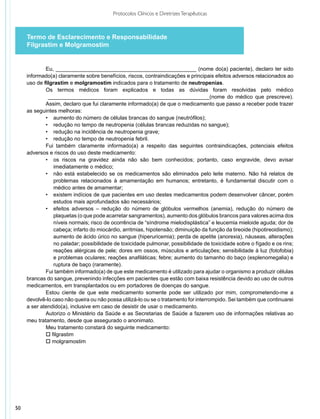 Protocolos Clínicos e Diretrizes Terapêuticas



     Termo de Esclarecimento e Responsabilidade
     Filgrastim e Molgramostim


             Eu, _______________________________________________ (nome do(a) paciente), declaro ter sido
     informado(a) claramente sobre benefícios, riscos, contraindicações e principais efeitos adversos relacionados ao
     uso de filgrastim e molgramostim indicados para o tratamento de neutropenias.
             Os termos médicos foram explicados e todas as dúvidas foram resolvidas pelo médico
              ______________________________________________________(nome do médico que prescreve).
             Assim, declaro que fui claramente informado(a) de que o medicamento que passo a receber pode trazer
     as seguintes melhoras:
             •	 aumento do número de células brancas do sangue (neutrófilos);
             •	 redução no tempo de neutropenia (células brancas reduzidas no sangue);
             •	 redução na incidência de neutropenia grave;
             •	 redução no tempo de neutropenia febril.
             Fui também claramente informado(a) a respeito das seguintes contraindicações, potenciais efeitos
     adversos e riscos do uso deste medicamento:
             •	 os riscos na gravidez ainda não são bem conhecidos; portanto, caso engravide, devo avisar
                imediatamente o médico;
             •	 não está estabelecido se os medicamentos são eliminados pelo leite materno. Não há relatos de
                problemas relacionados à amamentação em humanos; entretanto, é fundamental discutir com o
                médico antes de amamentar;
             •	 existem indícios de que pacientes em uso destes medicamentos podem desenvolver câncer, porém
                estudos mais aprofundados são necessários;
             •	 efeitos adversos – redução do número de glóbulos vermelhos (anemia), redução do número de
                plaquetas (o que pode acarretar sangramentos), aumento dos glóbulos brancos para valores acima dos
                níveis normais; risco de ocorrência de “síndrome mielodisplástica” e leucemia mieloide aguda; dor de
                cabeça; infarto do miocárdio, arritmias, hipotensão; diminuição da função da tireoide (hipotireoidismo);
                aumento de ácido úrico no sangue (hiperuricemia); perda de apetite (anorexia), náuseas, alterações
                no paladar; possibilidade de toxicidade pulmonar, possibilidade de toxicidade sobre o fígado e os rins;
                reações alérgicas de pele; dores em ossos, músculos e articulações; sensibilidade à luz (fotofobia)
                e problemas oculares; reações anafiláticas; febre; aumento do tamanho do baço (esplenomegalia) e
                ruptura de baço (raramente).
             Fui também informado(a) de que este medicamento é utilizado para ajudar o organismo a produzir células
     brancas do sangue, prevenindo infecções em pacientes que estão com baixa resistência devido ao uso de outros
     medicamentos, em transplantados ou em portadores de doenças do sangue.
             Estou ciente de que este medicamento somente pode ser utilizado por mim, comprometendo-me a
     devolvê-lo caso não queira ou não possa utilizá-lo ou se o tratamento for interrompido. Sei também que continuarei
     a ser atendido(a), inclusive em caso de desistir de usar o medicamento.
             Autorizo o Ministério da Saúde e as Secretarias de Saúde a fazerem uso de informações relativas ao
     meu trata­ ento, desde que assegurado o anonimato.
               m
             Meu tratamento constará do seguinte medicamento:
             o filgrastim
             o molgramostim




50
 