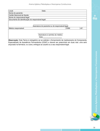 Anemia Aplástica, Mielodisplasia e Neutropenias Constitucionais


Local:                                    Data:
Nome do paciente:
Cartão Nacional de Saúde:
Nome do responsável legal:
Documento de identificação do responsável legal:

                               _____________________________________
                               Assinatura do paciente ou do responsável legal
Médico responsável:                                                       CRM:              UF:

                                       ___________________________
                                        Assinatura e carimbo do médico
                                         Data:____________________
Observação: Este Termo é obrigatório ao se solicitar o fornecimento de medicamento do Componente
Especializado de Assistência Farmacêutica (CEAF) e deverá ser preenchido em duas vias: uma será
arquivada na farmácia, e a outra, entregue ao usuário ou a seu responsável legal.




                                                                                                    Anemia Aplástica, Mielodisplasia e Neutropenias Constitucionais




                                                                                                   51
 