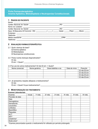Protocolos Clínicos e Diretrizes Terapêuticas



     Ficha Farmacoterapêutica
     Anemia Aplástica, Mielodisplasia e Neutropenias Constitucionais


     1	 Dados do Paciente
     Nome: ___________________________________________________________________________________
     Cartão Nacional de Saúde: _________________________________RG: _____________________________
     Nome do cuidador: _________________________________________________________________________
     Cartão Nacional de Saúde: _________________________________RG: _____________________________
     Sexo: o Masculino o Feminino DN: ____________/ _____/ ______ Idade: ______Peso: _____ Altura: ______
     Endereço: ________________________________________________________________________________
     Telefones: ________________________________________________________________________________
     Médico assistente: ___________________________________________CRM: __________________________
     Telefones: ________________________________________________________________________________

     2	 Avaliação Farmacoterapêutica
     2.1 	Qual a doença de base?
     	 o Anemia aplástica
     	 o Mielodisplasia
     	 o Neutropenias constitucionais

     2.2 	Possui outras doenças diagnosticadas?
     	 o não
     	 o sim g Quais? ________________________________________________________________________

     2.3 Faz uso de outros medicamentos? o não o sim g Quais?
          Nome comercial         Nome genérico       Dose total/dia e via               Data de início     Prescrito
                                                                                                          o não o sim
                                                                                                          o não o sim
                                                                                                          o não o sim
                                                                                                          o não o sim

     2.4 		Já apresentou reações alérgicas a medicamentos?
     	 o não
     	 o sim g Quais? A que medicamentos? ______________________________________________________

     3	 Monitorização do Tratamento
     Exames Laboratoriais
      Exames                 Inicial  1o mês      2o mês        3o mês       4o mês              5o mês       6o mês
      Previsão de data
      Data
      Hemoglobina
      Hematócrito
      Leucócitos
      Linfócitos
      Neutrófilos
      Plaquetas
      ALT*
      AST*
      Creatinina*
      Ácido úrico*
     * Exames preconizados quando o medicamento for utilizado por período prolongado.
54
 