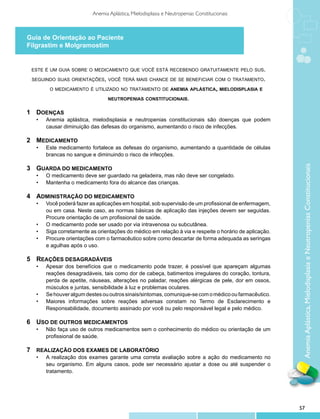 Anemia Aplástica, Mielodisplasia e Neutropenias Constitucionais



Guia de Orientação ao Paciente
Filgrastim e Molgramostim


    este é um guia sobre o medicamento que você está recebendo gratuitamente pelo sus.

    seguindo suas orientações, você terá mais chance de se beneficiar com o tratamento.

           o medicamento é utilizado no tratamento de anemia aplástica, mielodisplasia e

                                    neutropenias constitucionais.


1	 Doenças
	    •	   Anemia aplástica, mielodisplasia e neutropenias constitucionais são doenças que podem
          causar diminuição das defesas do organismo, aumentando o risco de infecções.

2	 Medicamento
	    •	   Este medicamento fortalece as defesas do organismo, aumentando a quantidade de células
          brancas no sangue e diminuindo o risco de infecções.




                                                                                                            Anemia Aplástica, Mielodisplasia e Neutropenias Constitucionais
3	 Guarda do medicamento
	    •	   O medicamento deve ser guardado na geladeira, mas não deve ser congelado.
     •	   Mantenha o medicamento fora do alcance das crianças.

4	 Administração do medicamento
	    •	   Você poderá fazer as aplicações em hospital, sob supervisão de um profissional de enfermagem,
          ou em casa. Neste caso, as normas básicas de aplicação das injeções devem ser seguidas.
          Procure orientação de um profissional de saúde.
     •	   O medicamento pode ser usado por via intravenosa ou subcutânea.
     •	   Siga corretamente as orientações do médico em relação à via e respeite o horário de aplicação.
     •	   Procure orientações com o farmacêutico sobre como descartar de forma adequada as seringas
          e agulhas após o uso.

5	 Reações desagradáveis
	    •	   Apesar dos benefícios que o medicamento pode trazer, é possível que apareçam algumas
          reações desagradáveis, tais como dor de cabeça, batimentos irregulares do coração, tontura,
          perda de apetite, náuseas, alterações no paladar, reações alérgicas de pele, dor em ossos,
          músculos e juntas, sensibilidade à luz e problemas oculares.
     •	   Se houver algum destes ou outros sinais/sintomas, comunique-se com o médico ou farmacêutico.
     •	   Maiores informações sobre reações adversas constam no Termo de Esclarecimento e
          Responsabilidade, documento assinado por você ou pelo responsável legal e pelo médico.

6	 Uso de outros medicamentos
	    •	   Não faça uso de outros medicamentos sem o conhecimento do médico ou orientação de um
          profissional de saúde.

7	 Realização dos exames de laboratório
	    •	   A realização dos exames garante uma correta avaliação sobre a ação do medicamento no
          seu organismo. Em alguns casos, pode ser necessário ajustar a dose ou até suspender o
          tratamento.




                                                                                                           57
 