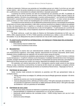Protocolos Clínicos e Diretrizes Terapêuticas


     de falha do tratamento. Estima-se que pacientes em hemodiálise percam em média 2 g de ferro por ano pelo
     método dialítico, além de perdas resultantes de outras causas (gastrointestinais, coletas de sangue frequentes,
     etc.), justificando-se a necessidade de avaliação sistemática e reposição apropriada5.
               A presença de anemia acarreta uma série de consequências aos pacientes com IRC. A qualidade de
     vida é afetada, uma vez que da anemia decorrem, dentre outros, sintomas como fadiga, dispneia, prejuízo da
     capacidade cognitiva. Há ainda uma predisposição a eventos cardiovasculares6-8, com aumento da mortalidade
     relacionada9 e, possivelmente, aumento da mortalidade geral destes pacientes10,11. O maior número de eventos
     acaba por levar a um maior número de hospitalizações com aumento de custos ao sistema de saúde3,4.
               A correção da anemia através do uso de alfaepoetina praticamente suprimiu a necessidade de transfusões
     sanguíneas e os riscos a elas associados e, além disso, promoveu benefícios em relação à melhora da qualidade
     de vida e do desempenho físico e cognitivo e a redução do número de hospitalizações12. Entretanto, estudos
     recentes têm demonstrado que a manutenção de um alvo de hemoglobina > 13 g/dl associou-se a aumento da
     morbimortalidade13. Diante disto, a faixa terapêutica atualmente recomendada para hemoglobina situa-se entre
     10-12 g/dl.
               No Brasil, estima-se, a partir dos dados do Sistema de Informações Ambulatoriais do SUS, que, em
     2008 e 2009, respectivamente, 72.730 e 75.822 pacientes submeteram-se a diálise e cerca de 90% deles, a
     hemodiálise. O uso de alfaepoetina fez parte do tratamento de mais de 80% destes pacientes.

     3	 Classificação estatística internacional de doenças e problemas relacionados
         à saúde (CID-10)
            •	 N18.0 Doença renal em estádio final
            •	 N18.8 Outra insuficiência renal crônica

     4	 Diagnóstico
             A presença de anemia deve ser sistematicamente avaliada em pacientes com IRC, sobretudo nos
     com sinais/sintomas sugestivos, como fadiga, dispneia, descoramento de mucosas, taquicardia, dentre outros.
     Avaliação clínica completa deve ser realizada a fim de excluir outras causas de anemia.
             O diagnóstico de anemia se estabelece pela presença de hemoglobina < 13 g/dl em homens e mulheres
     na pós-menopausa e < 12 g/dl em mulheres na pré-menopausa. A avaliação laboratorial deve incluir hemograma
     completo, dosagem de ferritina e saturação da transferrina. A necessidade de exames adicionais, para diagnóstico
     diferencial de outras doenças que cursam com anemia, dependerá da avaliação clínica individualizada.
             Em pacientes com anemia decorrente de IRC, o hemograma costuma revelar anemia do tipo doença
     crônica, ou seja, normocítica e normocrômica. As reservas de ferro devem ser avaliadas e corrigidas conforme
     Protocolo Clínico e Diretrizes Terapêuticas de Anemia na Insuficiência Renal Crônica – Reposição de Ferro III.

     5	 Critérios de inclusão
            Serão incluídos neste protocolo de tratamento os pacientes com IRC que apresentarem todas as
     condições abaixo:
             •	 doença renal crônica nos estágios 3-5, definida como taxa de filtração glomerular calculada < 60 ml/min
                por 1,73 m2;
             •	 presença de anemia com nível de hemoglobina ≤10 g/dl;
             •	 reservas adequadas de ferro, definidas por ferritina sérica >100 ng/dl e saturação da transferrina > 20%
                em pacientes em tratamento conservador ou diálise peritoneal e ferritina sérica > 200 ng/dl e saturação
                da transferrina > 20% em pacientes em hemodiálise.

     6	 Critérios de exclusão
     	   	   Serão excluídos deste protocolo de tratamento os pacientes que apresentarem:
             •	 hipersensibilidade ou intolerância ao medicamento ou a um de seus componentes;
             •	 hipertensão arterial sistêmica não controlada (níveis > 140/90 mmHg) mesmo com uso de 3 anti-
                hipertensivos;
             •	 anemia de outras etiologias.



60
 