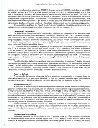 Protocolos Clínicos e Diretrizes Terapêuticas


     de tratamento com alfaepoetina subcutânea: 10.000 UI, 1 vez por semana; 20.000 UI, a cada 2 semanas; 30.000
     UI, a cada 3 semanas; e 40.000 UI, a cada 4 semanas. O desfecho primário foi o nível de hemoglobina ao final
     das 16 semanas de tratamento. Não houve diferença estatisticamente significativa em relação aos níveis de
     hemoglobina e em medidas de qualidade de vida ao final do tratamento. Cerca de 90% dos pacientes dos grupos
     que receberam alfaepoetina a cada 1 ou 2 semanas e 75% daqueles dos grupos que a receberam a cada 3 ou 4
     semanas mantiveram hemoglobina > 11 g/dl ao final do estudo. Os autores concluíram que menor frequência de
     administração de alfaepoetina pode ser efetiva e flexibilizaria o tratamento da anemia nesse grupo de pacientes.
             Em outro estudo, publicado por Pergola e cols.24, a administração de alfaepoetina semanalmente ou a
     cada 2 semanas mostrou-se igualmente eficaz em pacientes com IRC nos estágios 3-4.

              Pacientes em hemodiálise
              Os benefícios do uso de alfaepoetina no tratamento da anemia em pacientes com IRC em hemodiálise
     foram claramente demonstrados no clássico estudo publicado por Eschbach e cols.12. Os 333 pacientes incluídos,
     com hematócrito < 30% e reservas adequadas de ferro, virtualmente eliminaram a necessidade de transfusões
     sanguíneas após 2 meses de tratamento com alfaepoetina, uma vez que tiveram a anemia corrigida. A dose
     média de alfaepoetina, utilizada por via intravenosa, foi de 75 UI/kg, 3 vezes por semana. Os pacientes tiveram
     ainda melhora significativa na qualidade de vida.
              A frequência de administração de alfaepoetina em pacientes em hemodiálise foi estudada por Lee e
     cols.25. Os 84 pacientes foram randomizados entre 2 grupos: o grupo intervenção, que recebia alfaepoetina
     1 vez por semana por via subcutânea, e o grupo controle, que recebia alfaepoetina 2 ou 3 vezes por semana
     (conforme uso prévio) por via subcutânea. Não houve diferença estatisticamente significativa em relação a níveis
     de hemoglobina e doses de alfaepoetina após 12 semanas, desfechos principais do estudo. Tais resultados
     sugerem que o uso de dose única semanal pode ser uma opção no tratamento de manutenção deste grupo de
     pacientes.
              Revisão sistemática da Cochrane, publicada anteriormente ao estudo de Lee e cols.25, avaliou o impacto
     de diferentes frequências de administração subcutânea de alfaepoetina na correção da anemia em pacientes em
     diálise26. Os níveis de hemoglobina foram semelhantes, independentemente da frequência do uso da alfaepoetina
     (1, 2 ou 3 vezes por semana). A dose única semanal associou-se com necessidade adicional de 12 UI/kg de
     alfaepoetina. Não houve diferença em relação à ocorrência de efeitos adversos.

             Reservas de ferro
             A manutenção de reservas adequadas de ferro associa-se à necessidade de menores doses de
     alfaepoetina para correção da anemia dos pacientes. Em vista disto, todos os pacientes devem ser avaliados e
     tratados de acordo com o PCDT de Anemia na Insuficiência Renal Crônica – Reposição de Ferro III.

             Via de administração
             A melhor via de administração de alfaepoetina permanece motivo de debate, sobretudo em relação aos
     pacientes em hemodiálise. Para os que estiverem em tratamento conservador e em programa de diálise peritoneal,
     a via preferencial é a subcutânea. A comparação entre a administração de alfaepoetina por via subcutânea ou
     intravenosa foi o objetivo do estudo publicado por Kaufman e cols.27. Os autores demonstraram que o uso
     subcutâneo foi capaz de manter os níveis de hemoglobina com uma dose de alfaepoetina 30% menor do que a
     administrada por via intravenosa, o que gerou significativa redução de custos ao tratamento. A taxa relatada de
     desconforto no local da aplicação foi muito baixa, com 86% dos pacientes que receberam alfaepoetina por via
     subcutânea graduando o desconforto como leve ou ausente.
             Estudo publicado por Messa e cols.28 buscou comparar a eficácia da administração intravenosa em
     relação à subcutânea no tratamento da anemia em pacientes em hemodiálise. Os resultados demonstraram
     que a administração intravenosa semanal foi inferior à subcutânea semanal e à intravenosa dividida em 3 doses
     semanais.

              Níveis-alvo de hemoglobina
              Metanálise publicada por Phrommintikul e cols.13, incluindo mais de 5.000 pacientes provenientes
     de 9 ensaios clínicos (entre eles os recentes estudos CREATE20 e CHOIR29), buscou avaliar a relação entre
     nível-alvo de hemoglobina e eventos cardiovasculares e mortalidade geral e atualizou os resultados de revisão

62
 