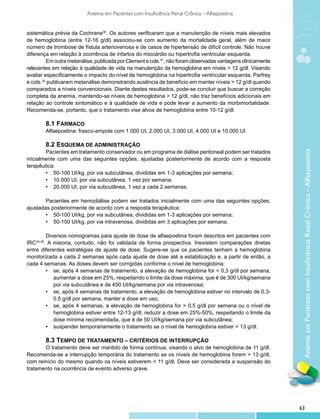 Anemia em Pacientes com Insuficiência Renal Crônica – Alfaepoetina


sistemática prévia da Cochrane30. Os autores verificaram que a manutenção de níveis mais elevados
de hemoglobina (entre 12-16 g/dl) associou-se com aumento da mortalidade geral, além de maior
número de trombose de fístula arteriovenosa e de casos de hipertensão de difícil controle. Não houve
diferença em relação à ocorrência de infartos do miocárdio ou hipertrofia ventricular esquerda.
         Em outra metanálise, publicada por Clement e cols.31, não foram observadas vantagens clinicamente
relevantes em relação à qualidade de vida na manutenção da hemoglobina em níveis > 12 g/dl. Visando
avaliar especificamente o impacto do nível de hemoglobina na hipertrofia ventricular esquerda, Parfrey
e cols.32 publicaram metanálise demonstrando ausência de benefício em manter níveis > 12 g/dl quando
comparados a níveis convencionais. Diante destes resultados, pode-se concluir que buscar a correção
completa da anemia, mantendo-se níveis de hemoglobina > 12 g/dl, não traz benefícios adicionais em
relação ao controle sintomático e à qualidade de vida e pode levar a aumento da morbimortalidade.
Recomenda-se, portanto, que o tratamento vise alvos de hemoglobina entre 10-12 g/dl.

        8.1 Fármaco
        Alfaepoetina: frasco-ampola com 1.000 UI, 2.000 UI, 3.000 UI, 4.000 UI e 10.000 UI

        8.2 Esquema de administração
        Pacientes em tratamento conservador ou em programa de diálise peritoneal podem ser tratados




                                                                                                              Anemia em Pacientes com Insuficiência Renal Crônica – Alfaepoetina
inicialmente com uma das seguintes opções, ajustadas posteriormente de acordo com a resposta
terapêutica:
        •	 50-100 UI/kg, por via subcutânea, divididas em 1-3 aplicações por semana;
        •	 10.000 UI, por via subcutânea, 1 vez por semana;
        •	 20.000 UI, por via subcutânea, 1 vez a cada 2 semanas.

        Pacientes em hemodiálise podem ser tratados inicialmente com uma das seguintes opções,
ajustadas posteriormente de acordo com a resposta terapêutica:
        •	 50-100 UI/kg, por via subcutânea, divididas em 1-3 aplicações por semana;
        •	 50-100 UI/kg, por via intravenosa, divididas em 3 aplicações por semana.

         Diversos nomogramas para ajuste de dose de alfaepoetina foram descritos em pacientes com
IRC33-35. A maioria, contudo, não foi validada de forma prospectiva. Inexistem comparações diretas
entre diferentes estratégias de ajuste de dose. Sugere-se que os pacientes tenham a hemoglobina
monitorizada a cada 2 semanas após cada ajuste de dose até a estabilização e, a partir de então, a
cada 4 semanas. As doses devem ser corrigidas conforme o nível de hemoglobina:
         •	 se, após 4 semanas de tratamento, a elevação de hemoglobina for < 0,3 g/dl por semana,
            aumentar a dose em 25%, respeitando o limite da dose máxima, que é de 300 UI/kg/semana
            por via subcutânea e de 450 UI/kg/semana por via intravenosa;
         •	 se, após 4 semanas de tratamento, a elevação de hemoglobina estiver no intervalo de 0,3-
            0,5 g/dl por semana, manter a dose em uso;
         •	 se, após 4 semanas, a elevação de hemoglobina for > 0,5 g/dl por semana ou o nível de
            hemoglobina estiver entre 12-13 g/dl, reduzir a dose em 25%-50%, respeitando o limite da
            dose mínima recomendada, que é de 50 UI/kg/semana por via subcutânea;
         •	 suspender temporariamente o tratamento se o nível de hemoglobina estiver > 13 g/dl.

       8.3 Tempo de tratamento – Critérios de interrupção
       O tratamento deve ser mantido de forma contínua, visando o alvo de hemoglobina de 11 g/dl.
Recomenda-se a interrupção temporária do tratamento se os níveis de hemoglobina forem > 13 g/dl,
com reinício do mesmo quando os níveis estiverem < 11 g/dl. Deve ser considerada a suspensão do
tratamento na ocorrência de evento adverso grave.




                                                                                                             63
 
