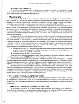 Protocolos Clínicos e Diretrizes Terapêuticas


             8.4 Benefícios esperados
             O tratamento com alfaepoetina tem como benefícios a correção da anemia, com consequente redução
     da necessidade de transfusões e do número de hospitalizações, além da melhora sintomática da qualidade de
     vida e da capacidade cognitiva e do desempenho físico.

     9	 Monitorização
               A resposta ao tratamento deve ser acompanhada por dosagens de hemoglobina a serem realizadas a
     cada 2 semanas até a estabilização dos níveis e após cada ajuste de dose. Quando houver nível de hemoglobina
     estável após 2 medidas consecutivas, a frequência de aferição pode ser mensal. Deve-se atentar para a
     necessidade de monitorização concomitante das reservas de ferro, conforme o PCDT específico.
               Tendo em vista que o uso de alfaepoetina está associado com o desenvolvimento de hipertensão arterial
     de difícil controle, os pacientes devem ter a pressão arterial aferida pelo menos a cada 15 dias, independentemente
     de história prévia de hipertensão arterial sistêmica. Deve ser considerada a suspensão de alfaepoetina na
     presença de hipertensão arterial estágio 2 (pressão sistólica ≥ 160 ou pressão diastólica ≥ 100 mmHg) refratária
     ao tratamento com 3 diferentes fármacos em dose-alvo, uma vez que esta situação pode estar relacionada com
     aumento da mortalidade13.
               A aplasia pura da série eritroide é um evento raro que pode decorrer do uso de agentes estimuladores da
     eritropoese. A condição clínica caracteriza-se por anemia grave, baixa contagem de reticulócitos e ausência de
     precursores eritroides na medula óssea, na presença de normalidade das outras séries (leucócitos e plaquetas)
     e resulta da produção de anticorpos neutralizantes da eritropoetina, seja endógena ou exógena. Sua ocorrência
     é estimada em 1,6 por 10.000 pacientes/ano com o uso de alfaepoetina por via subcutânea, havendo raros
     relatos de uso intravenoso. Recomenda-se que sejam avaliados para esta condição os pacientes em uso de
     alfaepoetina há pelo menos 4 semanas e que desenvolvam:
               •	 queda da hemoglobina > 0,5 g/dl por semana na ausência de transfusões ou necessidade de transfusão
                  de pelo menos uma unidade de hemácias por semana para manter os níveis de hemoglobina;
               •	 contagens normais de leucócitos e plaquetas;
               •	 contagem absoluta de reticulócitos < 10.000/ml.
               Na ocorrência de aplasia pura da série eritroide, o uso de alfaepoetina deve ser suspenso, e tratamento
     específico, instituído, conforme PCDT da Aplasia Pura Adquirida da Série Vermelha.
               Considera-se resposta inadequada ao tratamento a persistência de anemia (níveis de hemoglobina < 10-12 g/dl)
     ou a necessidade de doses muito altas de alfaepoetina (300 UI/kg/semana por via subcutânea e 450 UI/kg/semana por via
     intravenosa). Os pacientes devem ser inicialmente avaliados em relação à adequada reserva de ferro, de acordo com o
     PCDT Anemia em Pacientes com Insuficiência Renal Crônica – Reposição de Ferro III, pois esta é a causa mais comum.
               Nos pacientes com reservas de ferro adequadas, outras causas devem ser afastadas, como outras
     anemias carenciais (deficiência de vitamina B12 ou ácido fólico), hiperparatireoidismo secundário não controlado,
     terapia dialítica inadequada, doenças inflamatórias/infecciosas crônicas, neoplasias (sólidas e hematológicas),
     mielofibrose, síndromes mielodisplásicas, hemoglobinopatias, intoxicação por alumínio, aplasia pura da série
     eritroide. Nestes casos, tratamento específico deve ser instituído3,36.

     10	 Regulação/controle/avaliação pelo gestor
             Os pacientes devem ser acompanhados em serviços especializados de hemodiálise/nefrologia. Devem
     ser observados os critérios de inclusão e exclusão de pacientes neste protocolo, a duração e a monitorização
     do tratamento, bem como a verificação periódica das doses prescritas e dispensadas e a adequação de uso do
     medicamento.

     11	 Termo de Esclarecimento e Responsabilidade – TER
              É obrigatória a informação ao paciente ou a seu responsável legal dos potenciais riscos, benefícios e
     efeitos adversos relacionados ao uso do medicamento preconizado neste protocolo. O TER é obrigatório ao se
     prescrever medicamento do Componente Especializado da Assistência Farmacêutica.




64
 