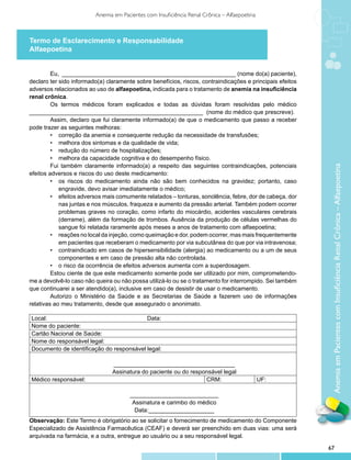 Anemia em Pacientes com Insuficiência Renal Crônica – Alfaepoetina



Termo de Esclarecimento e Responsabilidade
Alfaepoetina


         Eu, _____________________________________________________ (nome do(a) paciente),
declaro ter sido informado(a) claramente sobre benefícios, riscos, contraindicações e principais efeitos
adversos relacionados ao uso de alfaepoetina, indicada para o tratamento de anemia na insuficiência
renal crônica.
         Os termos médicos foram explicados e todas as dúvidas foram resolvidas pelo médico
_____________________________________________________ (nome do médico que prescreve).
         Assim, declaro que fui claramente informado(a) de que o medicamento que passo a receber
pode trazer as seguintes melhoras:
         •	 correção da anemia e consequente redução da necessidade de transfusões;
         •	 melhora dos sintomas e da qualidade de vida;
         •	 redução do número de hospitalizações;
         •	 melhora da capacidade cognitiva e do desempenho físico.
         Fui também claramente informado(a) a respeito das seguintes contraindicações, potenciais




                                                                                                            Anemia em Pacientes com Insuficiência Renal Crônica – Alfaepoetina
efeitos adversos e riscos do uso deste medicamento:
         •	 os riscos do medicamento ainda não são bem conhecidos na gravidez; portanto, caso
            engravide, devo avisar imediatamente o médico;
         •	 efeitos adversos mais comumente relatados – tonturas, sonolência, febre, dor de cabeça, dor
            nas juntas e nos músculos, fraqueza e aumento da pressão arterial. Também podem ocorrer
            problemas graves no coração, como infarto do miocárdio, acidentes vasculares cerebrais
            (derrame), além da formação de trombos. Ausência da produção de células vermelhas do
            sangue foi relatada raramente após meses a anos de tratamento com alfaepoetina;
         •	 reações no local da injeção, como queimação e dor, podem ocorrer, mas mais frequentemente
            em pacientes que receberam o medicamento por via subcutânea do que por via intravenosa;
         •	 contraindicado em casos de hipersensibilidade (alergia) ao medicamento ou a um de seus
            componentes e em caso de pressão alta não controlada.
         •	 o risco da ocorrência de efeitos adversos aumenta com a superdosagem.
         Estou ciente de que este medicamento somente pode ser utilizado por mim, comprometendo-
me a devolvê-lo caso não queira ou não possa utilizá-lo ou se o tratamento for interrompido. Sei também
que continuarei a ser atendido(a), inclusive em caso de desistir de usar o medicamento.
         Autorizo o Ministério da Saúde e as Secretarias de Saúde a fazerem uso de informações
relativas ao meu tratamento, desde que assegurado o anonimato.

Local:                                    Data:
Nome do paciente:
Cartão Nacional de Saúde:
Nome do responsável legal:
Documento de identificação do responsável legal:

                                _____________________________________
                                Assinatura do paciente ou do responsável legal
Médico responsável:                                               CRM:                        UF:

                                       ___________________________
                                        Assinatura e carimbo do médico
                                         Data:____________________
Observação: Este Termo é obrigatório ao se solicitar o fornecimento de medicamento do Componente
Especializado de Assistência Farmacêutica (CEAF) e deverá ser preenchido em duas vias: uma será
arquivada na farmácia, e a outra, entregue ao usuário ou a seu responsável legal.

                                                                                                           67
 