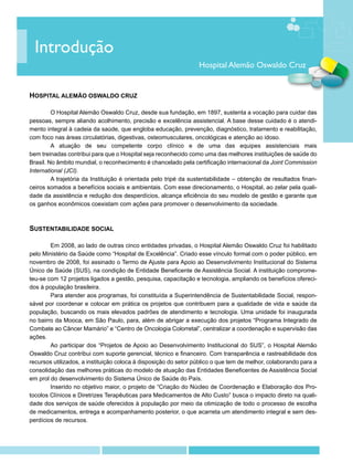 Introdução
                                                                 Hospital Alemão Oswaldo Cruz


HOSPITAL ALEMÃO OSWALDO CRUZ

	        O Hospital Alemão Oswaldo Cruz, desde sua fundação, em 1897, sustenta a vocação para cuidar das
pessoas, sempre aliando acolhimento, precisão e excelência assistencial. A base desse cuidado é o atendi-
mento integral à cadeia da saúde, que engloba educação, prevenção, diagnóstico, tratamento e reabilitação,
com foco nas áreas circulatórias, digestivas, osteomusculares, oncológicas e atenção ao idoso.
	        A atuação de seu competente corpo clínico e de uma das equipes assistenciais mais
bem treinadas contribui para que o Hospital seja reconhecido como uma das melhores instituições de saúde do
Brasil. No âmbito mundial, o reconhecimento é chancelado pela certificação internacional da Joint Commission
International (JCI).
	        A trajetória da Instituição é orientada pelo tripé da sustentabilidade – obtenção de resultados finan-
ceiros somados a benefícios sociais e ambientais. Com esse direcionamento, o Hospital, ao zelar pela quali-
dade da assistência e redução dos desperdícios, alcança eficiência do seu modelo de gestão e garante que
os ganhos econômicos coexistam com ações para promover o desenvolvimento da sociedade.



SUSTENTABILIDADE SOCIAL

	       Em 2008, ao lado de outras cinco entidades privadas, o Hospital Alemão Oswaldo Cruz foi habilitado
pelo Ministério da Saúde como “Hospital de Excelência”. Criado esse vínculo formal com o poder público, em
novembro de 2008, foi assinado o Termo de Ajuste para Apoio ao Desenvolvimento Institucional do Sistema
Único de Saúde (SUS), na condição de Entidade Beneficente de Assistência Social. A instituição comprome-
teu-se com 12 projetos ligados a gestão, pesquisa, capacitação e tecnologia, ampliando os benefícios ofereci-
dos à população brasileira.
	       Para atender aos programas, foi constituída a Superintendência de Sustentabilidade Social, respon-
sável por coordenar e colocar em prática os projetos que contribuem para a qualidade de vida e saúde da
população, buscando os mais elevados padrões de atendimento e tecnologia. Uma unidade foi inaugurada
no bairro da Mooca, em São Paulo, para, além de abrigar a execução dos projetos “Programa Integrado de
Combate ao Câncer Mamário” e “Centro de Oncologia Colorretal”, centralizar a coordenação e supervisão das
ações.
	       Ao participar dos “Projetos de Apoio ao Desenvolvimento Institucional do SUS”, o Hospital Alemão
Oswaldo Cruz contribui com suporte gerencial, técnico e financeiro. Com transparência e rastreabilidade dos
recursos utilizados, a instituição coloca à disposição do setor público o que tem de melhor, colaborando para a
consolidação das melhores práticas do modelo de atuação das Entidades Beneficentes de Assistência Social
em prol do desenvolvimento do Sistema Único de Saúde do País.
	       Inserido no objetivo maior, o projeto de “Criação do Núcleo de Coordenação e Elaboração dos Pro-
tocolos Clínicos e Diretrizes Terapêuticas para Medicamentos de Alto Custo” busca o impacto direto na quali-
dade dos serviços de saúde oferecidos à população por meio da otimização de todo o processo de escolha
de medicamentos, entrega e acompanhamento posterior, o que acarreta um atendimento integral e sem des-
perdícios de recursos.
 