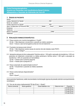 Protocolos Clínicos e Diretrizes Terapêuticas


     Ficha Farmacoterapêutica
     Anemia em Pacientes com Insuficiência Renal Crônica
     Alfaepoetina e Sacarato de Hidróxido de Ferro III


     1	 Dados do Paciente
     Nome: ___________________________________________________________________________________
     Cartão Nacional de Saúde: _________________________________RG: _____________________________
     Nome do cuidador: _________________________________________________________________________
     Cartão Nacional de Saúde: _________________________________RG: _____________________________
     Sexo: o Masculino o Feminino DN:_____/_____/______Idade:______Peso:_______Altura:_______________
     Endereço: ________________________________________________________________________________
     Telefones: ________________________________________________________________________________
     Médico assistente: ___________________________________________CRM: __________________________
     Telefones: ________________________________________________________________________________


     2	 Avaliação Farmacoterapêutica
     2.1	 Possui anemia com nível de hemoglobina ≤ 10 g/dl?
     	 o não g Não dispensar e encaminhar o paciente ao médico assistente
     	 o sim g Indicar o valor da hemoglobina antes do início do tratamento: _______________________________

     2.2 		É portador de doença renal crônica?
     	 	 não g Não dispensar (outras causas de anemia não são tratadas neste PCDT)
           o
     	 	 sim g Qual o estágio? _________________________________________________________________
           o

     2.3		Apresenta estoques de ferro adequados? (ferritina sérica > 100 ng/dl e saturação da transferrina > 20% em
     	   pacientes em tratamento conservador ou diálise peritoneal e ferritina sérica > 200 ng/dl e saturação da
     	   transferrina > 20% em pacientes em hemodiálise)
     	 	 não g Passar para a próxima pergunta
          o
     	 	 sim g Passar para a pergunta 2.5
          o

     2.4		Possui prescrição de suplementação de ferro?
     	 	 não g Encaminhar o paciente ao médico assistente
          o
     	 	 sim
          o

     2.5	 	 ossui outras doenças diagnosticadas?
          P
     	 	 não
          o
     	 	 sim g Quais? _________________________________________________________________________
          o
     _________________________________________________________________________________________
     (para pacientes hipertensos, estão recomendados monitorização rigorosa da pressão arterial e acompanhamento
     cardiológico)

     2.6 		Faz uso de outros medicamentos? o não o sim g Quais?
       Nome comercial         Nome genérico          Dose total/dia e via               Data de início    Prescrito
                                                                                                         o não o sim
                                                                                                         o não o sim
                                                                                                         o não o sim
                                                                                                         o não o sim




70
 