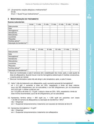 Anemia em Pacientes com Insuficiência Renal Crônica – Alfaepoetina


2.7 		 Já apresentou reações alérgicas a medicamentos?
	 o não
	 o sim g Quais? A que medicamentos? ______________________________________________


3	 Monitorização do Tratamento
Exames Laboratoriais
                                Inicial    1o mês      2o mês     3o mês      4o mês      5o mês    6o mês
Data prevista
Data
Hemoglobina*
Hematócrito
Reticulócitos
Leucócitos
Plaquetas
Ferritina sérica**
Saturação de transferrina**




                                                                                                              Anemia em Pacientes com Insuficiência Renal Crônica – Alfaepoetina
                                 7o mês       8o mês       9o mês       10o mês        11o mês     12o mês
Data prevista
Data
Hemoglobina*
Hematócrito
Reticulócitos
Leucócitos
Plaquetas
Ferritina sérica**
Saturação de transferrina**
*	 Deve ser monitorizada a cada 2 semanas até a estabilização dos níveis; após, a cada ajuste de
    dose de alfaepoetina. Quando houver nível de hemoglobina estável após 2 medidas consecutivas,
    o exame pode ser mensal.
** 	Deve ser monitorizada a cada mês até atingir o alvo terapêutico; após, a cada 3 meses.

3.1    Após 1 mês de tratamento com alfaepoetina, qual o aumento semanal de hemoglobina?
	      se < 0,3 g/dl g aumentar a dose em 25%, respeitando o limite da dose máxima,
	      que é de 300 UI/kg/semana, por via subcutânea, e de 450 UI/kg/semana, por via intravenosa
	      se 0,3-0,5 g/dl g manter a dose em uso
	      se > 0,5 g/dl ou Hb entre 12 - 13 g/dl g reduzir a dose em 25% - 50%, respeitando o limite da 	
	      dose mínima recomendada, que é de 50 UI/kg/semana, por via subcutânea

3.2	   Apresentou ferritina sérica > 800 ng/dl (ou > 1.200 ng/dl em pacientes com doses
	      > 22.500 UI/ semana de alfaepoetina) ou saturação de transferrina > 50%?
	      não g Dispensar
	      sim g Suspender temporariamente o tratamento com sacarato de hidróxido de ferro III

3.3 Apresentou hemoglobina > 13 g/dl?
	 não g Dispensar
	 sim g Suspender temporariamente o tratamento com alfaepoetina




                                                                                                             71
 