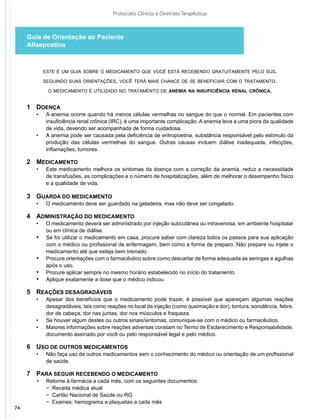 Protocolos Clínicos e Diretrizes Terapêuticas



     Guia de Orientação ao Paciente
     Alfaepoetina



              este é um guia sobre o medicamento que você está recebendo gratuitamente pelo sus.

              seguindo suas orientações, você terá mais chance de se beneficiar com o tratamento.

               o medicamento é utilizado no tratamento de anemia na insuficiência renal crônica.


     1	 Doença
     	 •	      A anemia ocorre quando há menos células vermelhas no sangue do que o normal. Em pacientes com
     		        insuficiência renal crônica (IRC), é uma importante complicação. A anemia leva a uma piora da qualidade
     		        de vida, devendo ser acompanhada de forma cuidadosa.
     	 •	      A anemia pode ser causada pela deficiência de eritropoetina, substância responsável pelo estímulo da
     		        produção das células vermelhas do sangue. Outras causas incluem diálise inadequada, infecções,
     		        inflamações, tumores.

     2	 Medicamento
     	 •	      Este medicamento melhora os sintomas da doença com a correção da anemia, reduz a necessidade
     		        de transfusões, as complicações e o número de hospitalizações, além de melhorar o desempenho físico
     		        e a qualidade de vida.

     3	 Guarda do medicamento
     	   •	    O medicamento deve ser guardado na geladeira, mas não deve ser congelado.

     4	 administração do medicamento
     	 •	      O medicamento deverá ser administrado por injeção subcutânea ou intravenosa, em ambiente hospitalar
     		        ou em clínica de diálise.
         •	    Se for utilizar o medicamento em casa, procure saber com clareza todos os passos para sua aplicação
               com o médico ou profissional de enfermagem, bem como a forma de preparo. Não prepare ou injete o
               medicamento até que esteja bem treinado.
         •	    Procure orientações com o farmacêutico sobre como descartar de forma adequada as seringas e agulhas
               após o uso.
         •	    Procure aplicar sempre no mesmo horário estabelecido no início do tratamento.
         •	    Aplique exatamente a dose que o médico indicou.

     5	 Reações desagradáveis
     	 •	      Apesar dos benefícios que o medicamento pode trazer, é possível que apareçam algumas reações
     		        desagradáveis, tais como reações no local da injeção (como queimação e dor), tontura, sonolência, febre,
     		        dor de cabeça, dor nas juntas, dor nos músculos e fraqueza.
       •	      Se houver algum destes ou outros sinais/sintomas, comunique-se com o médico ou farmacêutico.
       •	      Maiores informações sobre reações adversas constam no Termo de Esclarecimento e Responsabilidade,
               documento assinado por você ou pelo responsável legal e pelo médico.

     6	 Uso de outros medicamentos
     	 •	      Não faça uso de outros medicamentos sem o conhecimento do médico ou orientação de um profissional
     		        de saúde.

     7	 Para seguir recebendo o medicamento
     	 •	      Retorne à farmácia a cada mês, com os seguintes documentos:
     		        − Receita médica atual
     		        − Cartão Nacional de Saúde ou RG
     		        − Exames: hemograma e plaquetas a cada mês
74
 