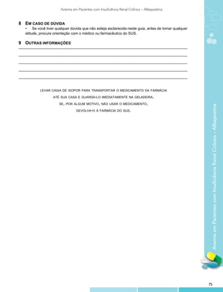 Anemia em Pacientes com Insuficiência Renal Crônica – Alfaepoetina


8	 Em caso de dúvida
	   •	 Se você tiver qualquer dúvida que não esteja esclarecida neste guia, antes de tomar qualquer 	
	   atitude, procure orientação com o médico ou farmacêutico do SUS.

9	 Outras informações
_________________________________________________________________________________

_________________________________________________________________________________

_________________________________________________________________________________

_________________________________________________________________________________

_________________________________________________________________________________


            levar caixa de isopor para transportar o medicamento da farmácia

                    até sua casa e guardá-lo imediatamente na geladeira.

                       se, por algum motivo, não usar o medicamento,




                                                                                                         Anemia em Pacientes com Insuficiência Renal Crônica – Alfaepoetina
                                  devolva-o à farmácia do sus.




                                                                                                        75
 
