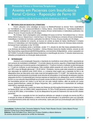 Protocolo Clínico e Diretrizes Terapêuticas
          Anemia em Pacientes com Insuficiência
          Renal Crônica - Reposição de Ferro III
          Portaria SAS/MS no 226, de 10 de maio de 2010. (Retificada em 27.08.10)


    1	 Metodologia de busca da literatura
             Foram utilizados como estratégia de busca no Medline/Pubmed os termos “ferric oxide”[Mesh]
    ou “iron”[Mesh] ou “iron compounds”[Mesh] e (“kidney failure, chronic”[Mesh] ou “hemodialysis”[Mesh]) e
    “anemia”[Mesh], restringindo-se a busca para ensaios clínicos randomizados e metanálises publicados nos
    últimos 10 anos. A busca resultou em 28 artigos.
             No Embase, foram empregados como estratégia de busca os termos ‘hemodialysis’/exp ou ‘chronic
    kidney failure’/exp ou ‘dialysis’/exp e ‘anemia’/exp e ‘iron’/exp, limitando-se a ensaios clínicos randomizados,
    metanálises e revisões da Cochrane, publicados nos últimos 10 anos. A busca resultou em 54 artigos.
             Quando avaliadas em conjunto, as buscas em ambas as bases de dados identificaram 9 ensaios
    clínicos e 2 metanálises com intervenções e desfechos relevantes para o tema de interesse deste protocolo.
    As buscas foram realizadas no dia 15/12/09.
             Foram consultados ainda o UpToDate, versão 17.3, através do site http://www.uptodateonline.com,
    e as diretrizes da National Kidney Foundation – Kidney Disease Outcomes Quality Initiative, através do site
    http://www.kidney.org/professionals/KDOQI/guidelines_commentaries.cfm#guidelines, ambos acessados em
    30/11/2009. A consulta à bibliografia dessas fontes levou à identificação de outros 11 estudos observacionais,
    utilizados principalmente na Introdução deste protocolo.

    2	 Introdução
             Anemia é uma complicação frequente e importante da insuficiência renal crônica (IRC), associando-se
    com aumento de morbidade e mortalidade1-5. O conceito clássico de anemia, segundo a Organização Mundial de
    Saúde, considera que há anemia quando a hemoglobina for < 13 g/dl em homens e mulheres na pós-menopausa
    e < 12 g/dl em mulheres na pré-menopausa. Esta condição estará presente em cerca de 90% dos pacientes
    com IRC e taxa de filtração glomerular < 25-30 ml/min1. Entretanto, anemia pode estar presente em pacientes
    com depuração da creatinina entre 30-60 ml/min, e o consenso atual sugere que a reposição de ferro e de
    alfaepoetina deve ser feita tendo como meta níveis de hemoglobina entre 11-12 g/dl6,7. Na maioria dos casos, a
    anemia decorre primariamente da produção renal reduzida de eritropoetina. A manutenção de estoques corporais
    adequados de ferro é fundamental para uma boa resposta ao tratamento com alfaepoetina, sendo a deficiência
    de ferro ou sua reduzida disponibilidade as principais causas de falha do tratamento. Estima-se que pacientes
    em hemodiálise percam em média 2 g de ferro por ano pelo método dialítico, além de perdas por outras
    causas (gastrointestinais, coletas de sangue frequentes, etc.), justificando-se a necessidade de avaliação
    sistemática e reposição apropriada8.
             No Brasil, estima-se, a partir dos dados dos Sistemas de Informações Ambulatoriais do Sistema Único
    de Saúde (SUS), que, em 2008 e 2009, respectivamente, 72.730 e 75.822 pacientes submeteram-se a diálise
    e cerca de 90% deles, a hemodiálise. O uso de alfaepoetina fez parte do tratamento de mais de 80% destes
    pacientes9.
             Apesar de a reposição de ferro ter benefícios definidos em relação à correção da anemia da IRC e
    à redução de doses de alfaepoetina, a melhor forma de administração e os parâmetros para sua indicação
    e acompanhamento ainda são motivos de controvérsia, razão pela qual sua protocolização pelo SUS faz-se
    necessária.



Consultores: Guilherme Geib, Fernando Saldanha Thomé, Pedro Renato Chocair, Carlos Alberto Prompt
Bárbara Corrêa Krug e Karine Medeiros Amaral
Editores: Paulo Dornelles Picon, Maria Inez Pordeus Gadelha e Alberto Beltrame
Os autores declararam ausência de conflito de interesses.

                                                                                                                       77
 