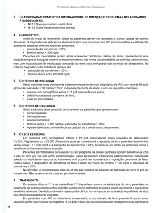 Protocolos Clínicos e Diretrizes Terapêuticas


     3	 Classificação estatística internacional de doenças e problemas relacionados
         à saúde (CID-10)
            •	 N18.0 Doença renal em estádio final
            •	 N18.8 Outra insuficiência renal crônica

     4	 Diagnóstico
              Antes do início do tratamento, todos os pacientes devem ser avaliados e outras causas de anemia
     afastadas. O diagnóstico de deficiência absoluta de ferro em pacientes com IRC em hemodiálise é estabelecido
     quando os seguintes critérios estiverem presentes:
              •	 saturação de transferrina < 20%;
              •	 ferritina sérica < 200 ng/dl.
              Pacientes em hemodiálise podem ainda apresentar deficiência relativa de ferro, representando uma
     situação em que os estoques de ferro se encontram dentro dos limites de normalidade por critérios convencionais,
     mas com incapacidade de mobilização adequada do ferro para eritropoese sob estímulo de alfaepoetina. Os
     critérios diagnósticos de deficiência relativa são:
               •	 saturação de transferrina < 20%;
               •	 ferritina sérica entre 200-800 ng/dl.

     5	 Critérios de inclusão
            Serão incluídos neste protocolo de tratamento os pacientes com diagnóstico de IRC, com taxa de filtração
     glomerular calculada < 30 ml/min/1,73m2, independentemente da idade, e com as seguintes condições:
            •	 anemia com hemoglobina sérica < 11 g/dl para ambos os sexos;
            •	 deficiência absoluta ou relativa de ferro;
            •	 estar em hemodiálise.

     6	 Critérios de exclusão
             Serão excluídos deste protocolo de tratamento os pacientes que apresentarem:
             •	 hemocromatose;
             •	 hemossiderose;
             •	 anemia hemolítica;
             •	 ferritina sérica > 1.200 ng/dl ou saturação de transferrina > 50%;
             •	 hipersensibilidade ou intolerância ao produto ou a um de seus componentes.

     7	 Casos Especiais
             Em pacientes com hemoglobina inferior a 11 g/dl, necessitando doses elevadas de alfaepoetina
     º(≥ 225 UI/kg/semana ou ≥ 22.500 UI/semana), pode ser considerada a reposição de ferro parenteral se a ferritina
     sérica estiver < 1.200 ng/dl e a saturação da transferrina < 25%, levando-se em conta os potenciais riscos e
     benefícios do tratamento nesta situação.
             Pacientes em tratamento conservador ou em programa de diálise peritoneal podem beneficiar-se com
     o uso de ferro por via oral como suplementação. Caso apresentem intolerância gastrointestinal, inadequada
     adesão ou insuficiente resposta ao tratamento oral, poderá ser considerada a reposição parenteral de ferro.
     Nestes casos, o diagnóstico de deficiência de ferro é dado por níveis de ferritina < 100 ng/dl e saturação de
     transferrina < 20%.
             Na gravidez, é recomendada dose de 25 mg por semana de sacarato de hidróxido de ferro III por via
     intravenosa. Não se recomenda o uso no primeiro trimestre.

     8	Tratamento
             Os ensaios clínicos10-18 e as metanálises19,20 disponíveis acerca da efetividade do ferro parenteral no
     tratamento de anemia em pacientes com IRC tiveram como desfechos principais a taxa de anemia e a presença
     de efeitos adversos. Desfechos de maior repercussão clínica, como impacto em sobrevida e qualidade de vida,
     não foram adequadamente avaliados.
             Em pacientes com IRC em tratamento conservador, o uso rotineiro de ferro parenteral proporcionou
     pequeno ganho nos níveis de hemoglobina (0,31 g/dl), o que não parece representar vantagem clínica significativa
78
 