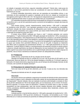 Anemia em Pacientes com Insuficiência Renal Crônica - Reposição de Ferro III


em relação à reposição oral de ferro, segundo metanálise publicada19. Diante disto, neste grupo de
pacientes, o uso de ferro parenteral só deve ser considerado em casos de intolerância ou falha do
tratamento por via oral.
         A mesma metanálise demonstrou ainda que, em pacientes em hemodiálise crônica, o uso
sistemático do ferro parenteral foi superior à reposição oral de ferro em relação ao incremento de
hemoglobina (0,83 mg/dl, IC 95% 0,09-1,57). Tal resposta foi independente do uso de alfaepoetina, cuja
dose foi significativamente menor no grupo que recebeu ferro por via parenteral19.
         Em metanálise de estudos observacionais na população de crianças em hemodiálise, constatou-
se benefício com o uso de ferro parenteral quanto a aumento da hemoglobina e redução das doses de
alfaepoetina20.
         Dois ensaios clínicos, visando, respectivamente, manter ferritina > 200 ng/dl13 e saturação
de transferrina entre 30%-50%12 com reposição parenteral de ferro em pacientes em hemodiálise,
verificaram redução das doses necessárias de alfaepoetina para manter a hemoglobina dentro da




                                                                                                              Anemia em Pacientes com Insuficiência Renal Crônica - Reposição de Ferro III
faixa-alvo quando comparados com o grupo controle, que visava manter ferritina entre 100-200 ng/dl13
e saturação da transferrina entre 20%-30%12.
         O ensaio clínico DRIVE, publicado por Coyne e cols.18, incluindo pacientes com anemia
(hemoglobina < 11 g/dl), ferritina entre 500-1.200 ng/dl, saturação de transferrina < 25% e necessitando
de doses de alfaepoetina > 225 UI/kg/semana ou 22.500 UI/semana, comparou o uso de ferro parenteral
com a não reposição de ferro, tendo como desfecho a variação da hemoglobina. A dose de alfaepoetina
foi aumentada em 25% em ambos os grupos. O aumento da hemoglobina foi significativamente maior
no grupo que recebeu ferro parenteral (diferença de cerca de 0,5 g/dl). A resposta ao tratamento
não diferiu entre os pacientes que apresentavam ferritina > ou < 800 ng/dl previamente ao início do
tratamento. O estudo DRIVE-II realizou o acompanhamento dos pacientes incluídos no estudo anterior
e observou redução significativa nas doses de alfaepoetina nos que receberam ferro parenteral21. Tais
dados sugerem que possa haver benefício com a suplementação adicional de ferro neste subgrupo de
pacientes, mas os riscos e benefícios do tratamento devem ser adequadamente avaliados.

        8.1 Fármacos
        Sulfato ferroso: comprimidos de 40 mg; solução oral de 25 mg/ml
        Sacarato de hidróxido de ferro III: ampola de 5 ml com 100 mg de ferro III (20 mg/ml, por via
intravenosa). Deve ser diluído em 100 ml de solução fisiológica e infundido em 15 minutos, segundo o
fabricante. Um estudo demonstrou segurança de seu uso em tempos de administração menores, de até
5 minutos, sem aumento de reações adversas22.

        8.2 Esquemas de administração (uso adulto)
        Ferro oral: dose de 40 mg de ferro elemento, por via oral, 3 vezes ao dia, nos intervalos das
refeições
        Sacarato de hidróxido de ferro III: solução injetável

		Dose-teste
        Os estudos clínicos que avaliaram a segurança do sacarato de hidróxido de ferro demonstraram
que o mesmo é seguro e que a utilização de dose-teste, apesar de recomendada pelo fabricante, pode
ser dispensada22. Quando utilizada, deve ser realizada na primeira administração e consiste em diluir
25 mg de ferro elementar em 100 ml de solução salina, por via intravenosa, em no mínimo 15 minutos.
Deve-se aguardar 15 minutos antes de administrar o restante da primeira dose ou repor as doses
necessárias nos dias subsequentes, caso não ocorram reações adversas como cefaleia, náuseas,
vômitos, parestesias, distúrbios gastrointestinais, dores musculares, febre, hipotensão, urticária, rubor
e reação anafilática.
	 	     Dose de ataque
        Indicada quando o nível de ferritina sérica for < 200 ng/dl e saturação de transferrina for < 20%.
Devem ser administrados 1.000 mg de ferro divididos em 10 sessões de hemodiálise ou em 10 dias
diferentes (2 ou 3 vezes por semana) em pacientes em diálise peritoneal ou em tratamento conservador.


                                                                                                             79
 