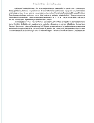 Protocolos Clínicos e Diretrizes Terapêuticas

	       O Hospital Alemão Oswaldo Cruz atua em parceria com o Ministério da Saúde com a coordenação
da equipe técnica, formada por profissionais do setor altamente qualificados e engajados nas premissas do
projeto de promoção do uso racional e seguro de medicamentos. O projeto de Protocolos Clínicos e Diretrizes
Terapêuticas articula-se, ainda, com outros dois, igualmente apoiados pela instituição: “Desenvolvimento de
Sistema Informatizado para Gerenciamento e Implementação de PCDT” e “Criação de Serviços Especializa-
dos nos Estados para Implementação de Protocolos Clínicos”.
	        Nesta edição do livro, o Hospital Alemão Oswaldo Cruz reconhece a importância do relacionamento
com o Ministério da Saúde, com agradecimento particular à Secretaria de Atenção à Saúde e à Secretaria de
Ciência e Tecnologia e Insumos Estratégicos (SCTIE), cujo comprometimento foi fundamental para o sucesso e
andamento do projeto dos PCDTs. Por fim, a instituição acredita que, com o apoio aos projetos acordados com o
Ministério da Saúde, sua contribuição torna-se mais efetiva para o desenvolvimento do Sistema Único de Saúde.
 