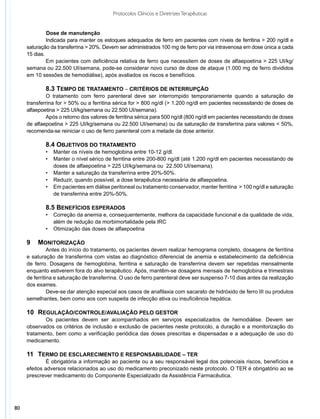 Protocolos Clínicos e Diretrizes Terapêuticas


     	   	    Dose de manutenção
              Indicada para manter os estoques adequados de ferro em pacientes com níveis de ferritina > 200 ng/dl e
     saturação da transferrina > 20%. Devem ser administrados 100 mg de ferro por via intravenosa em dose única a cada
     15 dias.
              Em pacientes com deficiência relativa de ferro que necessitem de doses de alfaepoetina > 225 UI/kg/
     semana ou 22.500 UI/semana, pode-se considerar novo curso de dose de ataque (1.000 mg de ferro divididos
     em 10 sessões de hemodiálise), após avaliados os riscos e benefícios.

             8.3 Tempo de tratamento – critérios de interrupção
             O tratamento com ferro parenteral deve ser interrompido temporariamente quando a saturação de
     transferrina for > 50% ou a ferritina sérica for > 800 ng/dl (> 1.200 ng/dl em pacientes necessitando de doses de
     alfaepoetina > 225 UI/kg/semana ou 22.500 UI/semana).
             Após o retorno dos valores de ferritina sérica para 500 ng/dl (800 ng/dl em pacientes necessitando de doses
     de alfaepoetina > 225 UI/kg/semana ou 22.500 UI/semana) ou da saturação de transferrina para valores < 50%,
     recomenda-se reiniciar o uso de ferro parenteral com a metade da dose anterior.

             8.4 Objetivos do tratamento
             •	 Manter os níveis de hemoglobina entre 10-12 g/dl.
             •	 Manter o nível sérico de ferritina entre 200-800 ng/dl (até 1.200 ng/dl em pacientes necessitando de
                doses de alfaepoetina > 225 UI/kg/semana ou 22.500 UI/semana).
             •	 Manter a saturação da transferrina entre 20%-50%.
             •	 Reduzir, quando possível, a dose terapêutica necessária de alfaepoetina.
             •	 Em pacientes em diálise peritoneal ou tratamento conservador, manter ferritina > 100 ng/dl e saturação
                de transferrina entre 20%-50%.

             8.5 Benefícios esperados
             •	 Correção da anemia e, consequentemente, melhora da capacidade funcional e da qualidade de vida,
                além de redução da morbimortalidade pela IRC
             •	 Otimização das doses de alfaepoetina

     9	 Monitorização
               Antes do início do tratamento, os pacientes devem realizar hemograma completo, dosagens de ferritina
     e saturação de transferrina com vistas ao diagnóstico diferencial de anemia e estabelecimento da deficiência
     de ferro. Dosagens de hemoglobina, ferritina e saturação de transferrina devem ser repetidas mensalmente
     enquanto estiverem fora do alvo terapêutico. Após, mantêm-se dosagens mensais de hemoglobina e trimestrais
     de ferritina e saturação de transferrina. O uso de ferro parenteral deve ser suspenso 7-10 dias antes da realização
     dos exames.
               Deve-se dar atenção especial aos casos de anafilaxia com sacarato de hidróxido de ferro III ou produtos
     semelhantes, bem como aos com suspeita de infecção ativa ou insuficiência hepática.

     10	Regulação/Controle/Avaliação pelo Gestor
            Os pacientes devem ser acompanhados em serviços especializados de hemodiálise. Devem ser
     observados os critérios de inclusão e exclusão de pacientes neste protocolo, a duração e a monitorização do
     tratamento, bem como a verificação periódica das doses prescritas e dispensadas e a adequação de uso do
     medicamento.

     11	Termo de Esclarecimento e Responsabilidade – TER
              É obrigatória a informação ao paciente ou a seu responsável legal dos potenciais riscos, benefícios e
     efeitos adversos relacionados ao uso do medicamento preconizado neste protocolo. O TER é obrigatório ao se
     prescrever medicamento do Componente Especializado da Assistência Farmacêutica.




80
 