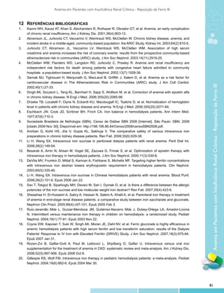Anemia em Pacientes com Insuficiência Renal Crônica - Reposição de Ferro III


12	Referências Bibliográficas
1.	    Kazmi WH, Kausz AT, Khan S, Abichandani R, Ruthazer R, Obrador GT, et al. Anemia: an early complication
       of chronic renal insufficiency. Am J Kidney Dis. 2001;38(4):803-12.
2.	    Abramson JL, Jurkovitz CT, Vaccarino V, Weintraub WS, McClellan W. Chronic kidney disease, anemia, and
       incident stroke in a middle-aged, community-based population: the ARIC Study. Kidney Int. 2003;64(2):610-5.
3.	    Jurkovitz CT, Abramson JL, Vaccarino LV, Weintraub WS, McClellan WM. Association of high serum
       creatinine and anemia increases the risk of coronary events: results from the prospective community-based
       atherosclerosis risk in communities (ARIC) study. J Am Soc Nephrol. 2003;14(11):2919-25.
4.	    McClellan WM, Flanders WD, Langston RD, Jurkovitz C, Presley R. Anemia and renal insufficiency are
       independent risk factors for death among patients with congestive heart failure admitted to community
       hospitals: a population-based study. J Am Soc Nephrol. 2002;13(7):1928-36.
5.	    Sarnak MJ, Tighiouart H, Manjunath G, MacLeod B, Griffith J, Salem D, et al. Anemia as a risk factor for
       cardiovascular disease in The Atherosclerosis Risk in Communities (ARIC) study. J Am Coll Cardiol.




                                                                                                                        Anemia em Pacientes com Insuficiência Renal Crônica - Reposição de Ferro III
       2002;40(1):27-33.
6.	    Singh AK, Szczech L, Tang KL, Barnhart H, Sapp S, Wolfson M, et al. Correction of anemia with epoetin alfa
       in chronic kidney disease. N Engl J Med. 2006;355(20):2085-98.
7.	    Drüeke TB, Locatelli F, Clyne N, Eckardt KU, Macdougall IC, Tsakiris D, et al. Normalization of hemoglobin
       level in patients with chronic kidney disease and anemia. N Engl J Med. 2006;355(20):2071-84.
8.	    Eschbach JW, Cook JD, Scribner BH, Finch CA. Iron balance in hemodialysis patients. Ann Intern Med.
       1977;87(6):710-3.
9.	    Sociedade Brasileira de Nefrologia (SBN). Censo de Diálise SBN 2008 [Internet]. São Paulo: SBN; 2008
       [citado 2009 Nov 30]; Disponível em: http://198.106.86.84/Censo/2008/censoSBN2008.pdf.
10.	   Anirban G, Kohli HS, Jha V, Gupta KL, Sakhuja V. The comparative safety of various intravenous iron
       preparations in chronic kidney disease patients. Ren Fail. 2008;30(6):629-38.
11.	   Li H, Wang SX. Intravenous iron sucrose in peritoneal dialysis patients with renal anemia. Perit Dial Int.
       2008;28(2):149-54.
12.	   Besarab A, Amin N, Ahsan M, Vogel SE, Zazuwa G, Frinak S, et al. Optimization of epoetin therapy with
       intravenous iron therapy in hemodialysis patients. J Am Soc Nephrol. 2000;11(3):530-8.
13.	   DeVita MV, Frumkin D, Mittal S, Kamran A, Fishbane S, Michelis MF. Targeting higher ferritin concentrations
       with intravenous iron dextran lowers erythropoietin requirement in hemodialysis patients. Clin Nephrol.
       2003;60(5):335-40.
14.	   Li H, Wang SX. Intravenous iron sucrose in Chinese hemodialysis patients with renal anemia. Blood Purif.
       2008;26(2):151-6. Epub 2008 Jan 22.
15.	   Sav T, Tokgoz B, Sipahioglu MH, Deveci M, Sari I, Oymak O, et al. Is there a difference between the allergic
       potencies of the iron sucrose and low molecular weight iron dextran? Ren Fail. 2007;29(4):423-6.
16.	   Sheashaa H, El-Husseini A, Sabry A, Hassan N, Salem A, Khalil A, et al. Parenteral iron therapy in treatment
       of anemia in end-stage renal disease patients: a comparative study between iron saccharate and gluconate.
       Nephron Clin Pract. 2005;99(4):c97-101. Epub 2005 Feb 3.
17.	   Ruiz-Jaramillo Mde L, Guízar-Mendoza JM, Gutiérrez-Navarro Mde J, Dubey-Ortega LA, Amador-Licona
       N. Intermittent versus maintenance iron therapy in children on hemodialysis: a randomized study. Pediatr
       Nephrol. 2004;19(1):77-81. Epub 2003 Nov 22.
18.	   Coyne DW, Kapoian T, Suki W, Singh AK, Moran JE, Dahl NV, et al. Ferric gluconate is highly efficacious in
       anemic hemodialysis patients with high serum ferritin and low transferrin saturation: results of the Dialysis
       Patients’ Response to IV Iron with Elevated Ferritin (DRIVE) Study. J Am Soc Nephrol. 2007;18(3):975-84.
       Epub 2007 Jan 31.
19.	   Rozen-Zvi B, Gafter-Gvili A, Paul M, Leibovici L, Shpilberg O, Gafter U. Intravenous versus oral iron
       supplementation for the treatment of anemia in CKD: systematic review and meta-analysis. Am J Kidney Dis.
       2008;52(5):897-906. Epub 2008 Oct 8.
20.	   Gillespie RS, Wolf FM. Intravenous iron therapy in pediatric hemodialysis patients: a meta-analysis. Pediatr
       Nephrol. 2004;19(6):662-6. Epub 2004 Mar 30.




                                                                                                                       81
 