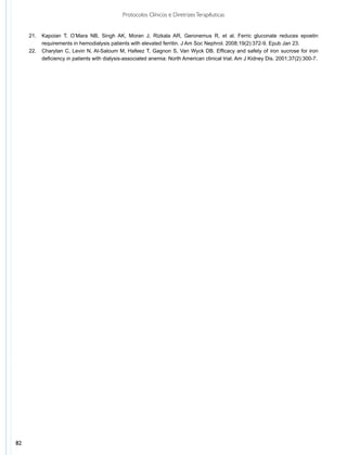 Protocolos Clínicos e Diretrizes Terapêuticas


     21.	 Kapoian T, O’Mara NB, Singh AK, Moran J, Rizkala AR, Geronemus R, et al. Ferric gluconate reduces epoetin
          requirements in hemodialysis patients with elevated ferritin. J Am Soc Nephrol. 2008;19(2):372-9. Epub Jan 23.
     22.	 Charytan C, Levin N, Al-Saloum M, Hafeez T, Gagnon S, Van Wyck DB. Efficacy and safety of iron sucrose for iron
          deficiency in patients with dialysis-associated anemia: North American clinical trial. Am J Kidney Dis. 2001;37(2):300-7.




82
 