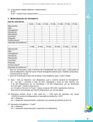 Anemia em Pacientes com Insuficiência Renal Crônica - Reposição de Ferro III


2.7 	Já apresentou reações alérgicas a medicamentos?
	 o não
	 o sim g Quais? A que medicamentos? _____________________________________________


3	 Monitorização do Tratamento
Exames Laboratoriais
                               Inicial   1o mês       2o mês     3o mês      4o mês      5o mês      6o mês
Data prevista
Data
Hemoglobina*
Hematócrito
Reticulócitos




                                                                                                               Anemia em Pacientes com Insuficiência Renal Crônica - Reposição de Ferro III
Leucócitos
Plaquetas
Ferritina sérica**
Saturação de transferrina**

                                7o mês       8o mês       9o mês       10o mês        11o mês       12o mês
Data prevista
Data
Hemoglobina*
Hematócrito
Reticulócitos
Leucócitos
Plaquetas
Ferritina sérica**
Saturação de transferrina**
*	 Deve ser monitorizada a cada 2 semanas até a estabilização dos níveis; após, a cada ajuste de
    dose de alfaepoetina. Quando houver nível de hemoglobina estável após 2 medidas consecutivas,
    o exame pode ser mensal.
** 	Deve ser monitorizada a cada mês até atingir o alvo terapêutico; após, a cada 3 meses.

3.1 	Após 1 mês de tratamento com alfaepoetina, qual o aumento semanal de hemoglobina?
	 se < 0,3 g/dl g aumentar a dose em 25%, respeitando o limite da dose máxima, que
	    é de 300 UI/kg/semana, por via subcutânea, e de 450 UI/kg/semana, por via intravenosa
	 se 0,3-0,5 g/dl g manter a dose em uso
	 se > 0,5 g/dl ou Hb entre 12-13 g/dl g reduzir a dose em 25%-50%, respeitando o limite da
	    dose mínima recomendada, que é de 50 UI/kg/semana, por via subcutânea

3.2	   Apresentou ferritina sérica > 800 ng/dl (ou > 1.200 ng/dl em pacientes com doses
 	     > 22.500 UI/ semana de alfaepoetina) ou saturação de transferrina > 50%?
	      não g Dispensar
	      sim g Suspender temporariamente o tratamento com sacarato de hidróxido de ferro III

3.3 	Apresentou hemoglobina > 13 g/dl?
	 não g Dispensar
	 sim g Suspender temporariamente o tratamento com alfaepoetina




                                                                                                              87
 
