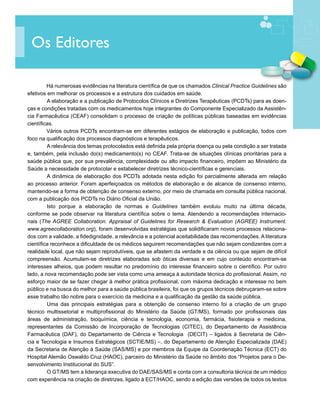 Os Editores

	        Há numerosas evidências na literatura científica de que os chamados Clinical Practice Guidelines são
efetivos em melhorar os processos e a estrutura dos cuidados em saúde.
		 elaboração e a publicação de Protocolos Clínicos e Diretrizes Terapêuticas (PCDTs) para as doen-
         A
ças e condições tratadas com os medicamentos hoje integrantes do Componente Especializado da Assistên-
cia Farmacêutica (CEAF) consolidam o processo de criação de políticas públicas baseadas em evidências
científicas.
	        Vários outros PCDTs encontram-se em diferentes estágios de elaboração e publicação, todos com
foco na qualificação dos processos diagnósticos e terapêuticos.
		 relevância dos temas protocolados está definida pela própria doença ou pela condição a ser tratada
         A
e, também, pela inclusão do(s) medicamento(s) no CEAF. Trata-se de situações clínicas prioritárias para a
saúde pública que, por sua prevalência, complexidade ou alto impacto financeiro, impõem ao Ministério da
Saúde a necessidade de protocolar e estabelecer diretrizes técnico-científicas e gerenciais.
		 dinâmica de elaboração dos PCDTs adotada nesta edição foi parcialmente alterada em relação
         A
ao processo anterior. Foram aperfeiçoados os métodos de elaboração e de alcance de consenso interno,
mantendo-se a forma de obtenção de consenso externo, por meio de chamada em consulta pública nacional,
com a publicação dos PCDTs no Diário Oficial da União.
		       Isto porque a elaboração de normas e Guidelines também evoluiu muito na última década,
conforme se pode observar na literatura científica sobre o tema. Atendendo a recomendações internacio-
nais (The AGREE Collaboration. Appraisal of Guidelines for Research & Evaluation (AGREE) Instrument.
www.agreecollaboration.org), foram desenvolvidas estratégias que solidificaram novos processos relaciona-
dos com a validade, a fidedignidade, a relevância e a potencial aceitabilidade das recomendações. A literatura
científica reconhece a dificuldade de os médicos seguirem recomendações que não sejam condizentes com a
realidade local, que não sejam reprodutíveis, que se afastem da verdade e da ciência ou que sejam de difícil
compreensão. Acumulam-se diretrizes elaboradas sob óticas diversas e em cujo conteúdo encontram-se
interesses alheios, que podem resultar no predomínio do interesse financeiro sobre o científico. Por outro
lado, a nova recomendação pode ser vista como uma ameaça à autoridade técnica do profissional. Assim, no
esforço maior de se fazer chegar à melhor prática profissional, com máxima dedicação e interesse no bem
público e na busca do melhor para a saúde pública brasileira, foi que os grupos técnicos debruçaram-se sobre
esse trabalho tão nobre para o exercício da medicina e a qualificação da gestão da saúde pública.
		       Uma das principais estratégias para a obtenção de consenso interno foi a criação de um grupo
técnico multissetorial e multiprofissional do Ministério da Saúde (GT/MS), formado por profissionais das
áreas de administração, bioquímica, ciência e tecnologia, economia, farmácia, fisioterapia e medicina,
representantes da Comissão de Incorporação de Tecnologias (CITEC), do Departamento de Assistência
Farmacêutica (DAF), do Departamento de Ciência e Tecnologia (DECIT) – ligados à Secretaria de Ciên-
cia e Tecnologia e Insumos Estratégicos (SCTIE/MS) –, do Departamento de Atenção Especializada (DAE)
da Secretaria de Atenção à Saúde (SAS/MS) e por membros da Equipe da Coordenação Técnica (ECT) do
Hospital Alemão Oswaldo Cruz (HAOC), parceiro do Ministério da Saúde no âmbito dos “Projetos para o De-
senvolvimento Institucional do SUS”.
		 GT/MS tem a liderança executiva do DAE/SAS/MS e conta com a consultoria técnica de um médico
         O
com experiência na criação de diretrizes, ligado à ECT/HAOC, sendo a edição das versões de todos os textos
 